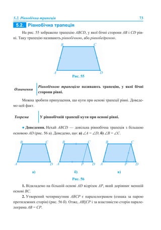 5.2. Рівнобічна трапеція 73
На рис. 55 зображено трапецію ABCD, у якої бічні сторони AB і CD рів-
ні. Таку трапецію називають рівнобічною, або рівнобедреною.
Рис. 55
Можна зробити припущення, що кути при основі трапеції рівні. Доведе-
мо цей факт.
● Доведення. Нехай АВСD — довільна рівнобічна трапеція з більшою
основою AD (рис. 56 а). Доведемо, що: а) ∠A = ∠D; б) ∠B = ∠C.
Рис. 56
1. Відкладемо на більшій основі AD відрізок AP, який дорівнює меншій
основі BC.
2. Утворений чотирикутник ABCP є паралелограмом (ознака за парою
протилежних сторін) (рис. 56 б). Отже, AB||CР і за властивістю сторін парале-
лограма AB = CP.
Означення
Рівнобічною трапецією називають трапецію, у якої бічні
сторони рівні.
Теорема У рівнобічній трапеції кути при основі рівні.
а) б) в)
 
