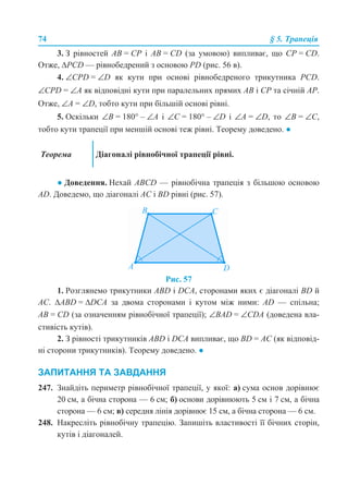 74 § 5. Трапеція
3. З рівностей AB = CP і AB = CD (за умовою) випливає, що CP = CD.
Отже, ∆PCD — рівнобедрений з основою РD (рис. 56 в).
4. ∠CPD = ∠D як кути при основі рівнобедреного трикутника PCD.
∠CPD = ∠A як відповідні кути при паралельних прямих AB і CР та січній AP.
Отже, ∠A = ∠D, тобто кути при більшій основі рівні.
5. Оскільки ∠B = 180° – ∠A і ∠C = 180° – ∠D і ∠A = ∠D, то ∠B = ∠C,
тобто кути трапеції при меншій основі теж рівні. Теорему доведено. ●
● Доведення. Нехай АВСD — рівнобічна трапеція з більшою основою
AD. Доведемо, що діагоналі AC і BD рівні (рис. 57).
Рис. 57
1. Розглянемо трикутники ABD і DCA, сторонами яких є діагоналі BD й
AC. ∆ABD = ∆DCA за двома сторонами і кутом між ними: AD — спільна;
AB = CD (за означенням рівнобічної трапеції); ∠BAD = ∠CDA (доведена вла-
стивість кутів).
2. З рівності трикутників ABD і DCA випливає, що BD = AC (як відповід-
ні сторони трикутників). Теорему доведено. ●
ЗАПИТАННЯ ТА ЗАВДАННЯ
247. Знайдіть периметр рівнобічної трапеції, у якої: а) сума основ дорівнює
20 см, а бічна сторона — 6 см; б) основи дорівнюють 5 см і 7 см, а бічна
сторона — 6 см; в) середня лінія дорівнює 15 см, а бічна сторона — 6 см.
248. Накресліть рівнобічну трапецію. Запишіть властивості її бічних сторін,
кутів і діагоналей.
Теорема Діагоналі рівнобічної трапеції рівні.
 