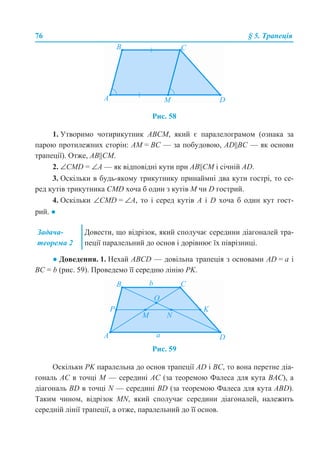 76 § 5. Трапеція
Рис. 58
1. Утворимо чотирикутник АВСМ, який є паралелограмом (ознака за
парою протилежних сторін: АМ = ВС — за побудовою, АD||ВС — як основи
трапеції). Отже, АВ||СМ.
2. ∠CMD = ∠А — як відповідні кути при АВ||СМ і січній AD.
3. Оскільки в будь-якому трикутнику принаймні два кути гострі, то се-
ред кутів трикутника CMD хоча б один з кутів М чи D гострий.
4. Оскільки ∠CMD = ∠А, то і серед кутів А і D хоча б один кут гост-
рий. ●
● Доведення. 1. Нехай ABCD — довільна трапеція з основами AD = а і
ВС = b (рис. 59). Проведемо її середню лінію РK.
Рис. 59
Оскільки РK паралельна до основ трапеції AD і ВС, то вона перетне діа-
гональ АС в точці М — середині АС (за теоремою Фалеса для кута ВАС), а
діагональ BD в точці N — середині BD (за теоремою Фалеса для кута АBD).
Таким чином, відрізок MN, який сполучає середини діагоналей, належить
середній лінії трапеції, а отже, паралельний до її основ.
Задача-
теорема 2
Довести, що відрізок, який сполучає середини діагоналей тра-
пеції паралельний до основ і дорівнює їх піврізниці.
 