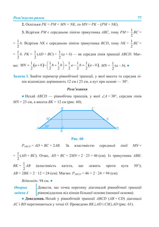 Розв’язуємо разом 77
2. Оскільки PK = PM + MN + NK, то MN = PK – (PM + NK).
3. Відрізок РМ є середньою лінією трикутника АВС, тому РМ = ВС =
= b. Відрізок NK є середньою лінією трикутника BCD, тому NK = ВС =
= b. PK = (AD + BC) = (а + b) — як середня лінія трапеції ABCD. Має-
мо: . MN = (а – b). ●
Задача 3. Знайти периметр рівнобічної трапеції, у якої висота та середня лі-
нія відповідно дорівнюють 12 см і 23 см, а кут при основі — 30°.
Розв’язання
● Нехай ABCD — рівнобічна трапеція, у якої ∠А = 30°, середня лінія
MN = 23 см, а висота ВK = 12 см (рис. 60).
Рис. 60
РABCD = AD + BC + 2AB. За властивістю середньої лінії MN =
= (AD + ВC). Отже, AD + BC = 2MN = 2 · 23 = 46 (см). Із трикутника АВK:
ВK = АВ (властивість катета, що лежить проти кута 30°);
АВ = 2ВK = 2 · 12 = 24 (см). Маємо: РABCD = 46 + 2 · 24 = 94 (см).
Відповідь: 94 см. ●
● Доведення. Нехай у рівнобічній трапеції ABCD (AB = CD) діагоналі
АС і BD перетинаються у точці О. Проведемо BK⊥AD і CM⊥AD (рис. 61).
Опорна
задача 4
Довести, що точка перетину діагоналей рівнобічної трапеції
рівновіддалена від кінців більшої основи (меншої основи).
 