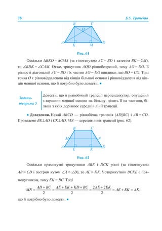 78 § 5. Трапеція
Рис. 61
Оскільки ΔBKD = ΔCMA (за гіпотенузою АС = BD і катетом BK = CM),
то ∠BDK = ∠CAM. Отже, трикутник AOD рівнобедрений, тому AO = DO. З
рівності діагоналей АС = BD і їх частин AO = DO випливає, що ВО = СО. Тоді
точка О є рівновіддаленою від кінців більшої основи і рівновіддалена від кін-
ців меншої основи, що й потрібно було довести. ●
● Доведення. Нехай ABCD — рівнобічна трапеція (AD||BC) і АВ = СD.
Проведемо BЕ⊥AD і CK⊥AD. MN — середня лінія трапеції (рис. 62).
Рис. 62
Оскільки прямокутні трикутники АВЕ і DCK рівні (за гіпотенузою
АВ = СD і гострим кутом ∠А = ∠D), то АЕ = DK. Чотирикутник BCKE є пря-
мокутником, тому EK = BC. Тоді
що й потрібно було довести. ●
Задача-
теорема 5
Довести, що в рівнобічній трапеції перпендикуляр, опущений
з вершини меншої основи на більшу, ділить її на частини, бі-
льша з яких дорівнює середній лінії трапеції.
 