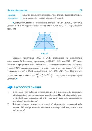 Застосуйте знання 79
● Доведення. Нехай у рівнобічній трапеції ABCD (AD||BC, АВ = DC)
діагоналі АС і BD перетинаються в точці О під кутом 90°, KL — середня лінія
(рис. 63).
Рис. 63
Утворені трикутники AOD й BOC прямокутні та рівнобедрені
(див. задачу 2). Оскільки у трикутнику АOD АО = OD, то ∠OAD = 45°. Ана-
логічно, з трикутника BOC ∠ОВМ = 45°. Проведемо через точку О висоту
трапеції MN. Утворилися прямокутні трикутники з гострим кутом 45°, тобто
трикутники AON і BOM рівнобедрені: AN = ON, BM = OM. Одержуємо:
MN = MO + ON = BM + AN = = KL, що й потрібно було
довести. ●
1. Між двома телеграфними стовпами на одній з ними прямій і на однако-
вій відстані від них розташовано третій стовп. На якій відстані від пря-
молінійної дороги розміщений цей стовп, якщо два крайні стовпи відда-
лені від неї на 40 м і 60 м?
2. Земельну ділянку, яка має форму трапеції, відвели під спортивний май-
данчик. Які виміри повинен виконати землемір, щоб накреслити план
цієї ділянки?
Задача-
теорема 6
Довести: якщо діагоналі рівнобічної трапеції перпендикулярні,
то середня лінія трапеції дорівнює її висоті.
ЗАСТОСУЙТЕ ЗНАННЯ
 