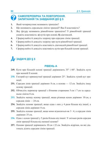 80 § 5. Трапеція
1. Який чотирикутник називають трапецію?
2. Що називають середньою лінією трапеції? Яка її властивість?
3. Яку фігуру називають рівнобічною трапецією? У рівнобічній трапеції
укажіть властивість: а) кутів при основі; б) діагоналей.
4. Сформулюйте й доведіть теорему про середню лінію трапеції.
5. Сформулюйте й доведіть теорему про кути рівнобічної трапеції.
6. Сформулюйте й доведіть властивість діагоналей рівнобічної трапеції.
7. Сформулюйте й доведіть властивість кутів при більшій основі трапеції.
РІВЕНЬ А
249. Кути при більшій основі трапеції дорівнюють 35° і 60°. Знайдіть кути
при меншій її основі.
250. Гострий кут прямокутної трапеції дорівнює 25°. Знайдіть тупий кут тра-
пеції.
251. Середня лінія трапеції дорівнює 8 см, а основа — 12 см. Знайдіть іншу
основу трапеції.
252. Обчисліть периметр трапеції з бічними сторонами 5 см і 7 см та серед-
ньою лінією 8 см.
253. Знайдіть меншу основу трапеції, якщо різниця основ дорівнює 10 см, а
середня лінія — 24 см.
254. Знайдіть основи трапеції, якщо одна з них у 4 рази більша від іншої, а
середня лінія дорівнює 8 см.
255. Знайдіть основи трапеції, якщо вони відносяться як 3 : 4, а середня лінія
дорівнює 35 см.
256. Одна з основ трапеції у 5 разів більша від іншої. У скільки разів середня
лінія трапеції більша від меншої основи?
257. Основи трапеції дорівнюють 10 см і 22 см. Знайдіть відрізки, на які діа-
гональ ділить середню лінію трапеції.
САМОПЕРЕВІРКА ТА ПОВТОРЕННЯ.
ЗАПИТАННЯ ТА ЗАВДАННЯ ДО § 5
ЗАДАЧІ ДО § 5
 