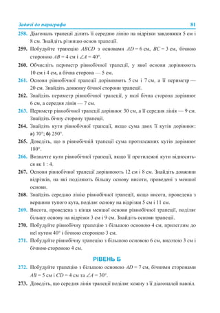 Задачі до параграфа 81
258. Діагональ трапеції ділить її середню лінію на відрізки завдовжки 5 см і
8 см. Знайдіть різницю основ трапеції.
259. Побудуйте трапецію ABCD з основами AD = 6 см, ВС = 3 см, бічною
стороною AB = 4 см і ∠A = 40°.
260. Обчисліть периметр рівнобічної трапеції, у якої основи дорівнюють
10 см і 4 см, а бічна сторона — 5 см.
261. Основи рівнобічної трапеції дорівнюють 5 см і 7 см, а її периметр —
20 см. Знайдіть довжину бічної сторони трапеції.
262. Знайдіть периметр рівнобічної трапеції, у якої бічна сторона дорівнює
6 см, а середня лінія — 7 см.
263. Периметр рівнобічної трапеції дорівнює 30 см, а її середня лінія — 9 см.
Знайдіть бічну сторону трапеції.
264. Знайдіть кути рівнобічної трапеції, якщо сума двох її кутів дорівнює:
а) 70°; б) 250°.
265. Доведіть, що в рівнобічній трапеції сума протилежних кутів дорівнює
180°.
266. Визначте кути рівнобічної трапеції, якщо її протилежні кути відносять-
ся як 1 : 4.
267. Основи рівнобічної трапеції дорівнюють 12 см і 8 см. Знайдіть довжини
відрізків, на які поділяють більшу основу висоти, проведені з меншої
основи.
268. Знайдіть середню лінію рівнобічної трапеції, якщо висота, проведена з
вершини тупого кута, поділяє основу на відрізки 5 см і 11 см.
269. Висота, проведена з кінця меншої основи рівнобічної трапеції, поділяє
більшу основу на відрізки 3 см і 9 см. Знайдіть основи трапеції.
270. Побудуйте рівнобічну трапецію з більшою основою 4 см, прилеглим до
неї кутом 40° і бічною стороною 3 см.
271. Побудуйте рівнобічну трапецію з більшою основою 6 см, висотою 3 см і
бічною стороною 4 см.
РІВЕНЬ Б
272. Побудуйте трапецію з більшою основою AD = 7 см, бічними сторонами
AB = 5 cм і CD = 4 см та ∠A = 30°.
273. Доведіть, що середня лінія трапеції поділяє кожну з її діагоналей навпіл.
 