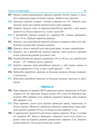 Задачі до параграфа 83
287. Менша основа рівнобедреної трапеції дорівнює бічній стороні, а діаго-
наль перпендикулярна до бічної сторони. Знайдіть кути трапеції.
288. Діагональ трапеції утворює з бічною стороною кут 63°. Знайдіть кути
трапеції, якщо три сторони трапеції мають рівні довжини.
289. Знайдіть середню лінію та периметр рівнобічної трапеції, у якої менша
основа 8 см, бічна сторона 6 см, а один з кутів120°.
290. У рівнобічній трапеції гострий кут дорівнює 60°, основи дорівнюють
15 см і 39 см. Знайдіть периметр трапеції.
291. Доведіть, що в рівнобічній трапеції діагоналі утворюють рівні кути: а) з
більшою основою; б) з меншою основою.
Доведіть: якщо в трапеції кути при основі рівні, то вона є рівнобічною.
293. Доведіть, що в рівнобічній трапеції відрізок, який сполучає середини
основ, перпендикулярний до кожної з них.
294. Основи рівнобічної трапеції дорівнюють 18 см і 40 см, а кут при більшій
основі — 45°. Знайдіть висоту трапеції.
295. Знайдіть середню лінію рівнобічної трапеції, у якої менша основа та
висота дорівнюють 12 см, а один з кутів трапеції — 135°.
296. Побудуйте рівнобічну трапецію за більшою основою, бічною стороною
і діагоналлю.
297. Побудуйте рівнобічну трапецію за більшою основою, висотою та діаго-
наллю.
РІВЕНЬ В
298. Через вершину В трапеції АВСD проведено пряму, паралельну до бічної
сторони CD, що перетинає більшу основу AD в точці М. Периметр три-
кутника АВМ дорівнює 8 см. Знайдіть периметр трапеції, якщо відрізок
MD дорівнює 5 см.
299. Через вершину тупого кута трапеції проведено пряму, паралельну до
бічної сторони. Обчисліть периметр утвореного трикутника, якщо пери-
метр трапеції дорівнює 50 см, а її менша основа дорівнює 11 см.
300. У прямокутній трапеції більша бічна сторона дорівнює 20 см, а гострий
кут дорівнює 60°. Висота, проведена з вершини тупого кута, ділить се-
редню лінію на відрізки, різниця довжин яких дорівнює 3 см. Знайдіть
основи трапеції. Скільки розв’язків має задача?
 