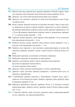 84 § 5. Трапеція
301. Менша діагональ прямокутної трапеції дорівнює її бічній стороні. Знай-
діть середню лінію трапеції, якщо її більша основа дорівнює 28 см.
302. Доведіть, що в будь-якій трапеції протилежні кути нерівні.
303. Доведіть, що діагональ трапеції не може бути бісектрисою двох її про-
тилежних кутів.
304. Бічну сторону трапеції поділено на три рівні частини і через точки поді-
лу проведено до другої сторони відрізки, паралельні до основ. Знайдіть:
а) довжини проведених відрізків, якщо основи трапеції дорівнюють 3 см
і 24 см; б) довжини проведених відрізків, якщо їх відношення дорівнює
2 : 3, а менша основа трапеції — 5 см.
305. Знайдіть основи трапеції, у якої середня лінія дорівнює 14 см, а відстань
між серединами діагоналей — 6 см.
306. Знайдіть більшу основу трапеції, якщо менша основа дорівнює 2 см, а
відстань між серединами діагоналей — 7 см.
307. Знайдіть кути трапеції, у якої діагональ перпендикулярна до основ. Ця
діагональ дорівнює меншій з основ і удвічі менша за більшу бічну сто-
рону.
308. Побудуйте трапецію за основами та бічними сторонами.
309. Побудуйте трапецію за основами та діагоналями.
310. Доведіть, що відрізок, який з’єдную середини основ трапеції:
а) ділиться середньою лінією навпіл;
б) ділить середню лінію навпіл.
311. Доведіть: якщо діагоналі трапеції рівні, то вона є рівнобічною.
312. Доведіть: якщо діагоналі трапеції утворюють з основою рівні кути, то
трапеція є рівнобічною.
313. У рівнобічній трапеції діагональ є бісектрисою гострого кута, одна з
основ на 18 см більша від іншої. Знайдіть середню лінію трапеції, якщо
її периметр дорівнює 78 см.
314. Периметр рівнобічної трапеції дорівнює 50 см, а її діагоналі взаємно
перпендикулярні. Знайдіть висоту трапеції, якщо її бічна сторона дорів-
нює 13 см.
315. У трапеції відрізок, який сполучає середини основ, перпендикулярний
до них. Доведіть, що трапеція рівнобічна.
 