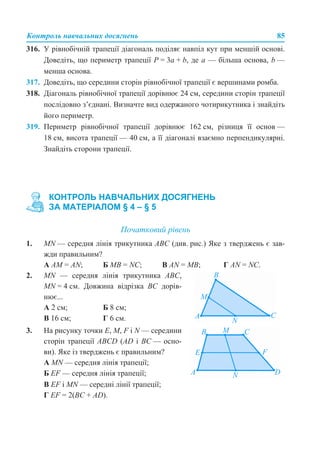 Контроль навчальних досягнень 85
316. У рівнобічній трапеції діагональ поділяє навпіл кут при меншій основі.
Доведіть, що периметр трапеції P = 3a + b, де a — більша основа, b —
менша основа.
317. Доведіть, що середини сторін рівнобічної трапеції є вершинами ромба.
318. Діагональ рівнобічної трапеції дорівнює 24 см, середини сторін трапеції
послідовно з’єднані. Визначте вид одержаного чотирикутника і знайдіть
його периметр.
319. Периметр рівнобічної трапеції дорівнює 162 см, різниця її основ —
18 см, висота трапеції — 40 см, а її діагоналі взаємно перпендикулярні.
Знайдіть сторони трапеції.
Початковий рівень
1. MN — середня лінія трикутника АВС (див. рис.) Яке з тверджень є зав-
жди правильним?
А AM = AN; Б MB = NC; В AN = MB; Г AN = NC.
В EF і MN — середні лінії трапеції;
Г EF = 2(BC + AD).
КОНТРОЛЬ НАВЧАЛЬНИХ ДОСЯГНЕНЬ
ЗА МАТЕРІАЛОМ § 4 – § 5
2. MN — середня лінія трикутника АВС,
MN = 4 см. Довжина відрізка BС дорів-
нює...
А 2 см; Б 8 см;
В 16 см; Г 6 см.
3. На рисунку точки E, M, F і N — середини
сторін трапеції ABCD (AD і BC — осно-
ви). Яке із тверджень є правильним?
А MN — середня лінія трапеції;
Б EF — середня лінія трапеції;
 