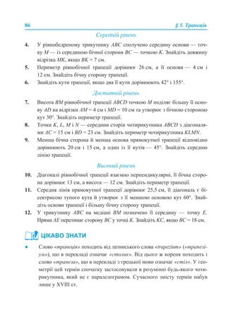 86 § 5. Трапеція
Середній рівень
4. У рівнобедреному трикутнику АВС сполучено середину основи — точ-
ку М — із серединою бічної сторони ВС — точкою K. Знайдіть довжину
відрізка MK, якщо BK = 7 см.
5. Периметр рівнобічної трапеції дорівнює 26 см, а її основи — 4 см і
12 см. Знайдіть бічну сторону трапеції.
6. Знайдіть кути трапеції, якщо два її кути дорівнюють 42° і 155°.
Достатній рівень
7. Висота ВМ рівнобічної трапеції АВСD точкою М поділяє більшу її осно-
ву AD на відрізки АМ = 4 см і MD = 10 см та утворює з бічною стороною
кут 30°. Знайдіть периметр трапеції.
8. Точки K, L, M і N — середини сторін чотирикутника АВСD з діагоналя-
ми АС = 15 см і BD = 23 см. Знайдіть периметр чотирикутника KLMN.
9. Менша бічна сторона й менша основа прямокутної трапеції відповідно
дорівнюють 20 см і 15 см, а один із її кутів — 45°. Знайдіть середню
лінію трапеції.
Високий рівень
10. Діагоналі рівнобічної трапеції взаємно перпендикулярні, її бічна сторо-
на дорівнює 13 см, а висота — 12 см. Знайдіть периметр трапеції.
11. Середня лінія прямокутної трапеції дорівнює 25,5 см, її діагональ є бі-
сектрисою тупого кута й утворює з її меншою основою кут 60°. Знай-
діть основи трапеції і більшу бічну сторону трапеції.
12. У трикутнику АВС на медіані ВМ позначено її середину — точку Е.
Пряма АЕ перетинає сторону ВС у точці K. Знайдіть KC, якщо ВС = 18 см.
● Слово «трапеція» походить від латинського слова «trapezium» («трапезі-
ум»), що в перекладі означає «столик». Від цього ж кореня походить і
слово «трапеза», що в перекладі з грецької мови означає «стіл». У гео-
метрії цей термін спочатку застосовували в розумінні будь-якого чоти-
рикутника, який не є паралелограмом. Сучасного змісту термін набув
лише у XVIII ст.
ЦІКАВО ЗНАТИ
 