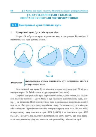88 § 6. Кути, пов’язані з колом. Вписані й описані чотирикутники
§ 6. КУТИ, ПОВ’ЯЗАНІ З КОЛОМ.
ВПИСАНІ Й ОПИСАНІ ЧОТИРИКУТНИКИ
6.1. ЦЕНТРАЛЬНІ КУТИ. ВПИСАНІ КУТИ
1. Центральні кути. Дуги та їх кутова міра.
На рис. 64 зображено кути, вершинами яких є центр кола. Відповідно й
називають такі кути центральними.
Рис. 64
Центральний кут може бути меншим від розгорнутого (рис. 64 а), роз-
горнутим (рис. 64 б) і більшим від розгорнутого (рис. 64 в).
Сторони центрального кута перетинають коло у двох точках, які поділя-
ють коло на частини — дуги. Одна з дуг належить центральному куту, а ін-
ша — не належить. Щоб відрізняти дві дуги з однаковими кінцями, на одній з
них чи на обох указують деяку проміжну точку. Позначають дуги за кінцями
або за кінцями і проміжною точкою, використовуючи знак «∪». На рис. 65 а)
центральному куту належить дуга АСВ (∪ACB) і не належить дуга ADB
(∪ADB). Про дугу, яка належить центральному куту, кажуть, що вона відпо-
відає центральному куту, чи, навпаки, центральний кут відповідає дузі.
а) б) в)
Означення
Центральним кутом називають кут, вершиною якого є
центр даного кола.
 