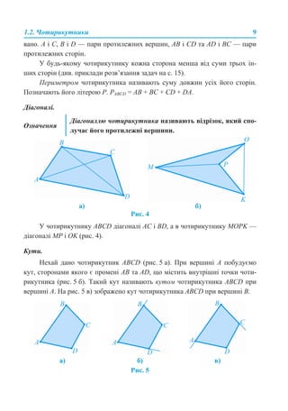 1.2. Чотирикутники 9
вано. A і C, B і D — пари протилежних вершин, АВ і СD та АD і ВС — пари
протилежних сторін.
У будь-якому чотирикутнику кожна сторона менша від суми трьох ін-
ших сторін (див. приклади розв’язання задач на с. 15).
Периметром чотирикутника називають суму довжин усіх його сторін.
Позначають його літерою Р. PABCD = АВ + ВС + СD + DА.
Діагоналі.
Рис. 4
У чотирикутнику ABCD діагоналі AC і BD, а в чотирикутнику MOPK —
діагоналі MP і OK (рис. 4).
Кути.
Нехай дано чотирикутник ABCD (рис. 5 а). При вершині А побудуємо
кут, сторонами якого є промені АВ та АD, що містить внутрішні точки чоти-
рикутника (рис. 5 б). Такий кут називають кутом чотирикутника АВСD при
вершині А. На рис. 5 в) зображено кут чотирикутника ABCD при вершині B.
Рис. 5
Означення
Діагоналлю чотирикутника називають відрізок, який спо-
лучає його протилежні вершини.
а) б)
а) б) в)
 