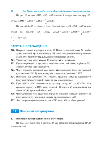 92 § 6. Кути, пов’язані з колом. Вписані й описані чотирикутники
На рис. 68 а) кути АМВ, ANB, AKB вписані й спираються на дугу АВ.
Отже, ∠АМВ = ∠ANB = ∠AKB = ∠АОВ.
На рис. 68 б) АВ — діаметр кола. Вписані кути АМВ, ANB і AKB спира-
ються на діаметр АВ. Отже, ∠АKВ = ∠ANB = ∠AМB = ∠АОВ =
= · 180° = 90°.
ЗАПИТАННЯ ТА ЗАВДАННЯ
320. Накресліть коло з центром у точці О. Позначте на колі точку М і побу-
дуйте вписаний кут з вершиною у цій точці та відповідний йому центра-
льний кут. Заштрихуйте дугу, на яку спираються ці кути.
321. Укажіть кутову міру: а) кола; б) півкола; в) четверті кола.
322. Кутова міра однієї з дуг, на які поділяють коло дві точки, дорівнює 50°.
Укажіть кутову міру іншої дуги.
323. Чому дорівнює вписаний кут, якщо: а) відповідний йому центральний
кут дорівнює 70°; б) дуга, на яку він спирається, дорівнює 250°?
324. Вписаний кут дорівнює 70°. Укажіть градусну міру: а) відповідного
йому центрального кута; б) дуги, на яку він спирається.
325. Кути АВС й ADC спираються на ту саму хорду АС. ∠АВС = 70°. Яка
градусна міра кута АDС, якщо точки B і D лежать: а) з одного боку від
хорди АС, б) з різних боків від неї?
326. Чому дорівнює сума градусних мір двох вписаних кутів, які спираються
на ту саму хорду, а вершини лежать з різних боків від неї?
327. Яка градусна міра вписаного кута МPK, якщо МK — діаметр кола?
1. Вписаний чотирикутник і його властивість.
На рис. 69 а) дано коло з центром О, усі вершини чотирикутника АВСD
лежать на колі.
 