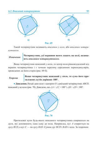 6.2. Вписаний чотирикутник 93
Рис. 69
Такий чотирикутник називають вписаним у коло, або вписаним чотири-
кутником.
Якщо чотирикутник вписаний у коло, то центр кола рівновіддалений від
вершин чотирикутника і є точкою перетину серединних перпендикулярів,
проведених до його сторін (рис. 69 б).
● Доведення. Нехай дано коло з центром О і довільний чотирикутник ABCD,
вписаний у це коло (рис. 70). Доведемо, що ∠A + ∠С = 180° і ∠B + ∠D = 180°.
Рис. 70
Протилежні кути будь-якого вписаного чотирикутника спираються на
дуги, які доповнюють одна одну до кола. Наприклад, кут А спирається на
дугу BCD, а кут С — на дугу BAD. Сумою дуг BCD і BAD є коло. За теоремою
а) б)
Означення
Чотирикутник, усі вершини якого лежать на колі, назива-
ють вписаним чотирикутником.
Теорема
Якщо чотирикутник вписаний у коло, то сума його про-
тилежних кутів дорівнює 180°.
 