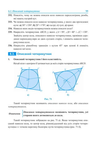6.3. Описаний чотирикутник 95
332. Поясніть, чому не можна описати коло навколо паралелограма, ромба,
які мають гострий кут.
333. Чи можна описати коло навколо чотирикутника, у якого два протилежні
кути: а) 30° і 150°; б) 20° і 170°; в) гострі; г) тупі; д) прямі.
334. Навколо яких видів чотирикутників можна описати коло?
335. Накресліть чотирикутник АBCD, у якого ∠А = 50°, ∠В = 40° і ∠С = 130°.
Знайдіть центр кола, описаного навколо чотирикутника, провівши сере-
динні перпендикуляри до двох сусідніх сторін, і опишіть навколо чоти-
рикутника коло.
336. Накресліть рівнобічну трапецію з кутом 45° при основі й опишіть
навколо неї коло.
1. Описаний чотирикутник і його властивість.
Нехай коло з центром О дотикається до всіх сторін чотирикутника АВСD.
Рис. 71
Такий чотирикутник називають описаним навколо кола, або описаним
чотирикутником.
Такий чотирикутник зображено на рис. 71 а). Якщо чотирикутник опи-
саний навколо кола, то центр кола, рівновіддалений від усіх сторін чотири-
кутника і є точкою перетину бісектрис кутів чотирикутника (рис. 71 б).
а) б)
Означення
Описаним чотирикутником називають чотирикутник, усі
сторони якого дотикаються до кола.
 