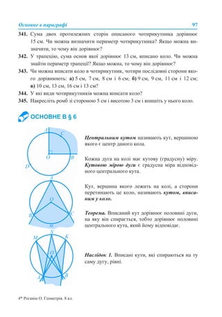 Основне в параграфі 97
341. Сума двох протилежних сторін описаного чотирикутника дорівнює
15 см. Чи можна визначити периметр чотирикутника? Якщо можна ви-
значити, то чому він дорівнює?
342. У трапецію, сума основ якої дорівнює 13 см, вписано коло. Чи можна
знайти периметр трапеції? Якщо можна, то чому він дорівнює?
343. Чи можна вписати коло в чотирикутник, чотири послідовні сторони яко-
го дорівнюють: а) 5 см, 7 см, 8 см і 6 см; б) 9 см, 9 см, 11 см і 12 см;
в) 10 см, 13 см, 16 см і 13 см?
344. У які види чотирикутників можна вписати коло?
345. Накресліть ромб зі стороною 5 см і висотою 3 см і впишіть у нього коло.
ОСНОВНЕ В § 6
Центральним кутом називають кут, вершиною
якого є центр даного кола.
Кожна дуга на колі має кутову (градусну) міру.
Кутовою мірою дуги є градусна міра відповід-
ного центрального кута.
Кут, вершина якого лежить на колі, а сторони
перетинають це коло, називають кутом, вписа-
ним у коло.
Теорема. Вписаний кут дорівнює половині дуги,
на яку він спирається, тобто дорівнює половині
центрального кута, який йому відповідає.
Наслідок 1. Вписані кути, які спираються на ту
саму дугу, рівні.
4* Роганін О. Геометрія. 8 кл.
 