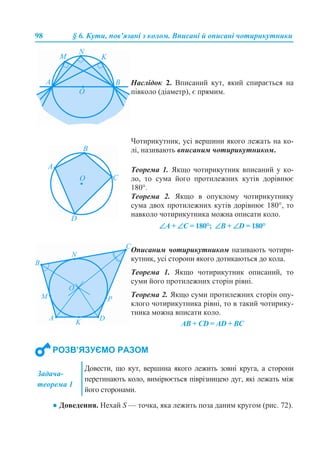 98 § 6. Кути, пов’язані з колом. Вписані й описані чотирикутники
● Доведення. Нехай S — точка, яка лежить поза даним кругом (рис. 72).
Наслідок 2. Вписаний кут, який спирається на
півколо (діаметр), є прямим.
Чотирикутник, усі вершини якого лежать на ко-
лі, називають вписаним чотирикутником.
Теорема 1. Якщо чотирикутник вписаний у ко-
ло, то сума його протилежних кутів дорівнює
180°.
Теорема 2. Якщо в опуклому чотирикутнику
сума двох протилежних кутів дорівнює 180°, то
навколо чотирикутника можна описати коло.
∠A + ∠С = 180°; ∠В + ∠D = 180°
Описаним чотирикутником називають чотири-
кутник, усі сторони якого дотикаються до кола.
Теорема 1. Якщо чотирикутник описаний, то
суми його протилежних сторін рівні.
Теорема 2. Якщо суми протилежних сторін опу-
клого чотирикутника рівні, то в такий чотирику-
тника можна вписати коло.
AB + СD = AD + BC
РОЗВ’ЯЗУЄМО РАЗОМ
Задача-
теорема 1
Довести, що кут, вершина якого лежить зовні круга, а сторони
перетинають коло, вимірюється піврізницею дуг, які лежать між
його сторонами.
 