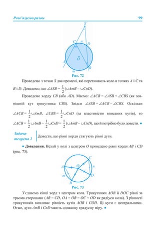 Розв’язуємо разом 99
Рис. 72
Проведемо з точки S два промені, які перетинають коло в точках А і С та
B і D. Доведемо, що ∠ASB = (∪AmB – ∪CnD).
Проведемо хорду СВ (або AD). Маємо: ∠АСВ = ∠ASB + ∠CBS (як зов-
нішній кут трикутника CBS). Звідси ∠ASB = ∠ACB – ∠CBS. Оскільки
∠АСВ = ∪АmВ, ∠CBS = ∪CnD (за властивістю вписаних кутів), то
∠АСВ = ∪АmВ – ∪CnD = (∪АmВ – ∪CnD), що й потрібно було довести. ●
● Доведення. Нехай у колі з центром О проведено рівні хорди АВ і CD
(рис. 73).
Рис. 73
З’єднаємо кінці хорд з центром кола. Трикутники АОВ й DOC рівні за
трьома сторонами (АВ = CD, OA = OB = OC = OD як радіуси кола). З рівності
трикутників випливає рівність кутів АОВ і COD. Ці кути є центральними.
Отже, дуги AmB і CnD мають однакову градусну міру. ●
Задача-
теорема 2
Довести, що рівні хорди стягують рівні дуги.
 