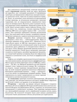 25
Для домашнього використання зазвичай використо-
вують струменевий принтер, який дає змогу друкувати
як чорно-білі, так і кольорові документи. У струменевих
принтерах для формування зображення використовують-
ся спеціальні сопла, через які на папір подаються чорни-
ла. Тонкі, як волосини, сопла містяться на друкувальній
головці принтера, де встановлено резервуари з рідкими
чорнилами, які, як мікрочастинки, переносяться через
сопла на матеріал носія. Кількість сопел залежить від мо-
делі принтера та його виробника. Зазвичай їх буває від 16
до 64. Деякі останні моделі мають набагато більшу кіль-
кість сопел: так, наприклад, головка принтера DeskJet
1600 має 300 сопел для чорних чорнил і 416 — для кольо-
рових. Такі принтери здійснюють якісний малошумний
друк. Але вони вимогливі до паперу, потребують дорогих
витратних матеріалів, чорнило може розпливатись у воді.
Матричні принтери історично були найпершими
принтерами і свого часу — найпоширенішими. Зараз ці
принтери займають частку менше 10 %. Невисока якість
чорно-білого друку до 300 dpi, можливість друку кіль-
кох копій одночасно під копіювальний папір та достатня
дешевизна друку забезпечує їх використання в банках і
для друку чеків. Працює матричний принтер шумно та з
низькою швидкістю. Спосіб друку матричних принтерів
схожий на спосіб друку звичайної друкарської машинки,
але матричний принтер сам формує будь-яке зображення
символів за допомогою голок, які б’ють по фарбувальній
стрічці.
Вофісах,деєпотреба у друці великоїкількостідокумен-
тів з невеликим шумом, використовують лазерні принтери.
Якість друку на таких принтерах сягає до 1200 dpi, а швид-
кість — 25–50 с./хв. Витратні матеріали для них відносно
недорогі, хоча є вимоги до якості паперу. Як і копіюваль-
ні апарати, лазерні принтери використовують фотобара-
бан, на який лазерним променем наноситься зображення.
Електрично заряджений порошок — тонер — притягаєть-
ся до того місця, де відпрацював лазерний промінь. Тонер
переноситься на папір і закріплюється на ньому гарячим
спіканням за допомогою розігрітого валика.
До спеціальних принтерів належать фотопринтери, 3D-принтери та
інші пристрої, які використовуються для друку професійних зображень
чи об’єктів; у побуті, як правило, їх не використовують.
3D-принтер — пристрій, що працює методом пошарового створення
фізичного об’єкта за цифровою 3D-моделлю (об’ємною). Існує декілька тех-
нологій 3D-друку від формування об’єкта з порошку до поступового його
нашарування зі спеціального полімеру. Такі принтери використовують
як у малосерійній інженерії, так й у виробництві складних систем, навіть
біологічних. Ці технології останнім часом дуже швидко розвиваються,
поступово стають дешевшими та більш доступними для користувачів.
Мал.	3.17
 