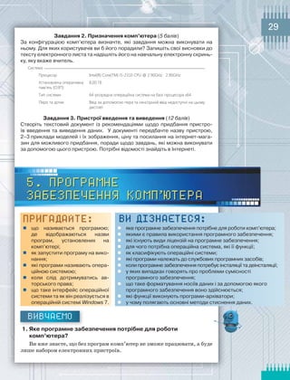 29
завдання	2.	Призначення	комп’ютера	(5 балів)
За	 конфігурацією	 комп’ютера	 визначте,	 які	 завдання	 можна	 виконувати	 на	
ньому.	Для	яких	користувачів	ви	б	його	порадили?	Запишіть	свої	висновки	до	
тексту	електронного	листа	та	надішліть	його	на	навчальну	електронну	скринь-
ку,	яку	вкаже	вчитель.
Система
Процесор Intel(R) Core(TM) i5-2310 CPU @ 2.90GHz 2.90GHz
Установлена оперативна
пам’ять (ОЗП):
8,00 Гб
Тип системи 64-розрядна операційна система на базі процесора х64
Перо та дотик Ввід за допомогою пера та сенсорний ввід недоступні на цьому
дисплеї
завдання	3.	Пристрої	введення	та	виведення	(12 балів)
Створіть	 текстовий	 документ	 із	 рекомендаціями	 щодо	 придбання	 пристро-
їв	 введення	 та	 виведення	 даних.	 	 У	 документі	 передбачте	 назву	 пристрою,	
2–3	приклади	моделей	і	їх	зображення,	ціну	та	посилання	на	інтернет-мага-
зин	для	можливого	придбання,	поради	щодо	завдань,	які	можна	виконувати	
за	допомогою	цього	пристрою.	Потрібні	відомості	знайдіть	в	Інтернеті.
5. Програмне
забезпечення комп’ютера
Пригадайте:
 що	 називається	 програмою;	
де	 відображаються	 назви	
програм,	 установлених	 на	
комп’ютері;
 як	запустити	програму	на	вико-
нання;
 які	програми	називають	опера-
ційною	системою;
 коли	 слід	 дотримуватись	 ав-
торського	права;
 що	таке	інтерфейс	операційної	
системи	та	як	він	реалізується	в	
операційній	системі Windows 7.
ВИ ДІЗНАЄТЕСЯ:
 яке	програмне	забезпечення	потрібне	для	роботи	комп’ютера;
 якими	є	правила	використання	програмного	забезпечення;
 які	існують	види	ліцензій	на	програмне	забезпечення;
 для	чого	потрібна	операційна	система,	які	її	функції;
 як	класифікують	операційні	системи;
 які	програми	належать	до	службових	програмних	засобів;
 коли	програмне	забезпечення	потребує	інсталяції	та	деінсталяції;
 у	яких	випадках	говорять	про	проблеми	сумісності	
програмного	забезпечення;
 що	таке	форматування	носіїв	даних	і	за	допомогою	якого	
програмного	забезпечення	воно	здійснюється;
 які	функції	виконують	програми-архіватори;
 у	чому	полягають	основні	методи	стиснення	даних.
Вивчаємо
1.	Яке	програмне	забезпечення	потрібне	для	роботи	
комп’ютера?
Ви вже знаєте, що без програм комп’ютер не зможе працювати, а буде
лише набором електронних пристроїв.
 