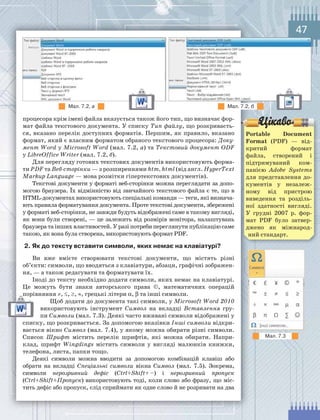47
процесора крім імені файла вказується також його тип, що визначає фор-
мат файла текстового документа. У списку Тип файлу, що розкриваєть-
ся, вказано перелік доступних форматів. Першим, як правило, вказано
формат, який є власним форматом обраного текстового процесора: Доку-
мент Word у Microsoft Word (мал. 7.2, а) та Текстовий документ ODF
у LibreOffice Writer (мал. 7.2, б).
Для перегляду готових текстових документів використовують форма-
ти PDF та Веб-сторінки — з розширеннями htm, html (від англ. HyperText
Markup Language — мова розмітки гіпертекстових документів).
Текстові документи у форматі веб-сторінки можна переглядати за допо-
могою браузера. Їх відмінністю від звичайного текстового файла є те, що в
HTML-документах використовують спеціальні команди — теги, які визнача-
ють правила форматування документа. Проте текстові документи, збережені
у форматі веб-сторінки, не завжди будуть відображені саме в такому вигляді,
як вони були створені, — це залежить від розмірів монітора, налаштувань
браузера та інших властивостей. У разі потреби переглянути публікацію саме
такою, як вона була створена, використовують формат PDF.
2.	Як	до	тексту	вставити	символи,	яких	немає	на	клавіатурі?
Ви вже вмієте створювати текстові документи, що містять різні
об’єкти: символи, що вводяться з клавіатури, абзаци, графічні зображен-
ня, — а також редагувати та форматувати їх.
Іноді до тексту необхідно додати символи, яких немає на клавіатурі.
Це можуть бути знаки авторського права ©, математичних операцій
порівняння ≠, ≤, ≥, ≈, грецькі літери α, β та інші символи.
Щоб додати до документа такі символи, у Microsoft Word 2010
використовують інструмент Символ на вкладці Вставлення гру-
пи Символи (мал. 7.3). Деякі часто вживані символи відображені у
списку, що розкривається. За допомогою вказівки Інші символи відкри-
вається вікно Символ (мал. 7.4), у якому можна обирати різні символи.
Список Шрифт містить перелік шрифтів, які можна обирати. Напри-
клад, шрифт Wingdings містить символи у вигляді малюнків книжки,
телефона, листа, папки тощо.
Деякі символи можна вводити за допомогою комбінацій клавіш або
обрати на вкладці Спеціальні символи вікна Символ (мал. 7.5). Зокрема,
символи нерозривний дефіс (Ctrl+Shift+ –) і нерозривний пропуск
(Ctrl+Shift+Пропуск) використовують тоді, коли слово або фразу, що міс-
тить дефіс або пропуск, слід сприймати як одне слово й не розривати на два
порівняння
Мал.	7.2,	а Мал.	7.2,	б
Portable Document
Format (PDF) — від-
критий формат
файла, створений і
підтримуваний ком-
панією Adobe Systems
для представлення до-
кументів у незалеж-
ному від пристрою
виведення та розділь-
ної здатності вигляді.
У грудні 2007 р. фор-
мат PDF було затвер-
джено як міжнарод-
ний стандарт.
Мал.	7.3
 