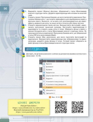96
3.	 Відкрийте	 проект	 Музичні фонтани,	 збережений	 у	 папці	 Мультимедіа	
власної	структури	папок.	Додайте	відеопереходи	між	кліпами	на	власний	
смак.
4.	 Створіть	проект	Прогулянка Києвом,	до	якого	імпортуйте	відеозапис	Про-
гулянка Києвом.wmv, і	застосуйте	відеоефекти	для	відображення	відео	у	
відтінках	сірого.	Визначте,	чи	на	весь	кліп	розповсюджується	дія	відео-
ефекту,	доданого	до	кліпу,	чи	лише	на	його	початок	або	певну	частину.
5.	 Створіть	відеоекскурсію	своїм	містом.	Використайте	фотографії,	відео-
записи	 прогулянки,	 музичний	 супровід.	 Застосуйте	 відеопереходи	 й	
відео	ефекти	та	створіть	назву	кліпу	й	титри.	Збережіть	фільм	у	файлі	з	
іменем	Екскурсія.wmv	у	папці	Мультимедіа	власної	структури	папок.	Як	
приклад	розгляньте	відеозапис	Прогулянка Києвом.wmv,	що	збережений	
у	папці	Об’єкти мультимедіаВідео.
6.	 Створіть	 проект	 Моє захоплення,	 для	 якого	 підготуйте	 фотографії	 та	
відеозаписи.	Використайте	відеопереходи	між	зображеннями	та	відео-
записами,	 додайте	 назву	 фільму	 й	 титри.	 Готовий	 проект	 збережіть	 як	
файл	фільму	в	папці	Мультимедіа	власної	структури	папок.
ДОСЛІДЖУЄМО
Дослідіть,	які	дії	можна	виконати	з	кліпом	за	допомогою	вказівок	контекстно		го	
меню	(мал.	12.18).
Мал.	12.18
Цікаві джерела
FileLab Video Editor :
https://www.filelab.com/ru/video-editor
Власний відеоредактор на YouTube:
https://www.youtube.com/editor
 