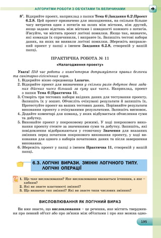 1919519519519519519519519519519519519519519519519519519519519519519519519519519519519519519519595
АЛГОРИТМИ РОБОТИ З ОБ’ЄКТАМИ ТА ВЕЛИЧИНАМИ
8. Âіäêðèéòå ïðîåêò, íàïðèêëàä ç ïàïêè Òåìà 6Çàâäàííÿ 6.2Ïðîåêò
6.2.8. Öåé ïðîåêò ïðèçíà÷åíî äëÿ çíàõîäæåííÿ, íà ñêіëüêè áіëüøå
÷àñó âèòðàòèâ îäèí ç ïîòÿãіâ íà øëÿõ ìіæ ìіñòàìè, íіæ äðóãèé,
ÿêùî çàäàíî âіäñòàíü ìіæ ìіñòàìè і øâèäêîñòі êîæíîãî ç ïîòÿãіâ.
Ç’ÿñóéòå, ÷è ìіñòèòü ïðîåêò ëîãі÷íі ïîìèëêè. ßêùî òàê, âèçíà÷òå,
ÿêі êîìàíäè їõ ñïðè÷èíèëè, і âèïðàâòå їõ. Çàïèøіòü òåñòîâі íàáîðè
äàíèõ, íà ÿêèõ âè âèÿâèëè ëîãі÷íі ïîìèëêè. Çáåðåæіòü âèïðàâëå-
íèé ïðîåêò ó ïàïöі ç іìåíåì Çàâäàííÿ 6.2.8, ñòâîðåíіé ó âàøіé
ïàïöі.
ÏÐÀÊÒÈ×ÍÀ ÐÎÁÎÒÀ № 11
«Налагодження проекту»
Óâàãà! Ïіä ÷àñ ðîáîòè ç êîìï’þòåðîì äîòðèìóéòåñÿ ïðàâèë áåçïåêè
òà ñàíіòàðíî-ãіãієíі÷íèõ íîðì.
1. Âіäêðèéòå âіêíî ñåðåäîâèùà Lazarus.
2. Âіäêðèéòå ïðîåêò äëÿ âèçíà÷åííÿ ó ñêіëüêè ðàçіâ äîáóòîê äâîõ çàäà-
íèõ äіéñíèõ ÷èñåë áіëüøèé çà ñóìó öèõ ÷èñåë. Íàïðèêëàä, ïðîåêò
ç ïàïêè Òåìà 6Ïðàêòè÷íà 11.
3. Ñòâîðіòü òðè òåñòîâèõ íàáîðè âõіäíèõ äàíèõ äëÿ òåñòóâàííÿ ïðîåêòó.
Çàïèøіòü їõ ó çîøèò. Îá÷èñëіòü î÷іêóâàíі ðåçóëüòàòè é çàïèøіòü їõ.
Ïðîòåñòóéòå ïðîåêò íà âàøèõ òåñòîâèõ äàíèõ. Ïîðіâíÿéòå ðåçóëüòàòè
âèêîíàííÿ ïðîåêòó ç î÷іêóâàíèìè ðåçóëüòàòàìè. Çàïèøіòü âèñíîâîê.
4. Äîäàéòå êîìåíòàðі äëÿ êîìàíä, ó ÿêèõ âіäáóâàєòüñÿ îá÷èñëåííÿ ñóìè
òà äîáóòêó.
5. Âèêîíàéòå ïðîåêò ó ïîêðîêîâîìó ðåæèìі. Ó õîäі ïîêðîêîâîãî âèêî-
íàííÿ ïðîåêòó ñòåæòå çà çíà÷åííÿìè ñóìè òà äîáóòêó. Çàïèøіòü, ÿêі
ïîâіäîìëåííÿ âіäîáðàæàþòüñÿ ó ñòîâï÷èêó Çíà÷åííÿ äëÿ âêàçàíèõ
çìіííèõ ïåðåä ïî÷àòêîì ïîêðîêîâîãî âèêîíàííÿ ïðîåêòó, ó õîäі âè-
êîíàííÿ äëÿ îäíîãî ç íàáîðіâ ïî÷àòêîâèõ äàíèõ òà ïіñëÿ çàâåðøåííÿ
âèêîíàííÿ.
6. Çáåðåæіòü ïðîåêò ó ïàïöі ç іìåíåì Ïðàêòè÷íà 11, ñòâîðåíіé ó âàøіé
ïàïöі.
6.3. ЛОГІЧНІ ВИРАЗИ. ЗМІННІ ЛОГІЧНОГО ТИПУ.6.3. ЛОГІЧНІ ВИРАЗИ. ЗМІННІ ЛОГІЧНОГО ТИПУ.
ЛОГІЧНІ ОПЕРАЦІЇЛОГІЧНІ ОПЕРАЦІЇ
1. Ùî òàêå âèñëîâëþâàííÿ? ßêå âèñëîâëþâàííÿ ââàæàєòüñÿ іñòèííèì, à ÿêå –
õèáíèì?
2. ßêі âè çíàєòå âëàñòèâîñòі çìіííîї?
3. Ùî âèçíà÷àє òèï çìіííîї? ßêі âè çíàєòå òèïè ÷èñëîâèõ çìіííèõ?
ВИСЛОВЛЮВАННЯ ЯК ЛОГІЧНИЙ ВИРАЗ
Âè âæå çíàєòå, ùî âèñëîâëþâàííÿ – öå ðå÷åííÿ, ÿêå ìіñòèòü òâåðäæåí-
íÿ ïðî ïåâíèé îá’єêò àáî ïðî çâ’ÿçêè ìіæ îá’єêòàìè і ïðî ÿêå ìîæíà îäíî-
 