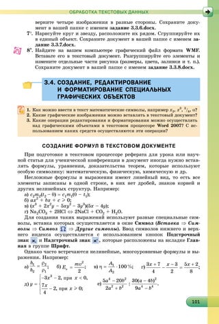1011011011011011011011011011011011011011011011011011011011011011011011011011011011011011010
ОБРАБОТКА ТЕКСТОВЫХ ДАННЫХ
âåðíèòå ÷åòûðå èçîáðàæåíèÿ â ðàçíûå ñòîðîíû. Ñîõðàíèòå äîêó-
ìåíò â âàøåé ïàïêå ñ èìåíåì çàäàíèå 3.3.6.docx.
7. Íàðèñóéòå êðóã è çâåçäó, ðàñïîëîæèòå èõ ðÿäîì. Ñãðóïïèðóéòå èõ
â åäèíûé îáúåêò. Ñîõðàíèòå äîêóìåíò â âàøåé ïàïêå ñ èìåíåì çà-
äàíèå 3.3.7.docx.
8. Íàéäèòå íà âàøåì êîìïüþòåðå ãðàôè÷åñêèé ôàéë ôîðìàòà WMF.FF
Âñòàâüòå åãî â òåêñòîâûé äîêóìåíò. Ðàçãðóïïèðóéòå åãî ýëåìåíòû è
èçìåíèòå îòäåëüíûå ÷àñòè ðèñóíêà (ðàçìåðû, öâåòà, çàëèâêè è ò. ï.).
Ñîõðàíèòå äîêóìåíò â âàøåé ïàïêå ñ èìåíåì çàäàíèå 3.3.8.docx.
3.4. СОЗДАНИЕ, РЕДАКТИРОВАНИЕ3.4. СОЗДАНИЕ, РЕДАКТИРОВАНИЕ
И ФОРМАТИРОВАНИЕ СПЕЦИАЛЬНЫХИ ФОРМАТИРОВАНИЕ СПЕЦИАЛЬНЫХ
ГРАФИЧЕСКИХ ОБЪЕКТОВГРАФИЧЕСКИХ ОБЪЕКТОВ
1. Êàê ìîæíî ââåñòè â òåêñò ìàòåìàòè÷åñêèå ñèìâîëû, íàïðèìåð x3, x3
, 3
/8, ?
2. Êàêèå ãðàôè÷åñêèå èçîáðàæåíèÿ ìîæíî âñòàâëÿòü â òåêñòîâûé äîêóìåíò?
3. Êàêèå îïåðàöèè ðåäàêòèðîâàíèÿ è ôîðìàòèðîâàíèÿ ìîæíî îñóùåñòâëÿòü
íàä ãðàôè÷åñêèìè îáúåêòàìè â òåêñòîâîì ïðîöåññîðå Word 2007? Ñ èñ-
ïîëüçîâàíèåì êàêèõ ñðåäñòâ îñóùåñòâëÿþòñÿ ýòè îïåðàöèè?
СОЗДАНИЕ ФОРМУЛ В ТЕКСТОВОМ ДОКУМЕНТЕ
Ïðè ïîäãîòîâêå â òåêñòîâîì ïðîöåññîðå ðåôåðàòà äëÿ óðîêà èëè íàó÷-
íîé ñòàòüè äëÿ ó÷åíè÷åñêîé êîíôåðåíöèè â äîêóìåíò èíîãäà íóæíî âñòàâ-
ëÿòü ôîðìóëû, óðàâíåíèÿ, äîêàçàòåëüñòâà òåîðåì, êîòîðûå èñïîëüçóþò
îñîáóþ ñèìâîëèêó: ìàòåìàòè÷åñêóþ, ôèçè÷åñêóþ, õèìè÷åñêóþ è äð.
Íåñëîæíûå ôîðìóëû è âûðàæåíèÿ èìåþò ëèíåéíûé âèä, òî åñòü âñå
ýëåìåíòû çàïèñàíû â îäíîé ñòðîêå, â íèõ íåò äðîáåé, çíàêîâ êîðíåé è
äðóãèõ íåëèíåéíûõ ñòðóêòóð. Íàïðèìåð:
à) c2m2(t2 – )  c1m1( – t1);
á) ax2
+ bx + c I 0;
â) (x3
+ 2x2
y – 5xy2
– 3y3
)(5x – 4y);
ã) Na2CO3 + 2HCl  2NaCl + CO2 + H2O.
Äëÿ ñîçäàíèÿ òàêèõ âûðàæåíèé èñïîëüçóþò ðàçíûå ñïåöèàëüíûå ñèì-
âîëû, âñòàâêà êîòîðûõ îñóùåñòâëÿåòñÿ â îêíå Ñèìâîë (Âñòàâêà  Ñèì-
âîëû  Ñèìâîë  Äðóãèå ñèìâîëû). Ââîä ñèìâîëîâ íèæíåãî è âåðõ-
íåãî èíäåêñà îñóùåñòâëÿåòñÿ ñ èñïîëüçîâàíèåì êíîïîê Ïîäñòðî÷íûé
çíàê è Íàäñòðî÷íûé çíàê , êîòîðûå ðàñïîëîæåíû íà âêëàäêå Ãëàâ-
íàÿ â ãðóïïå Øðèôò.
Îäíàêî ÷àñòî âñòðå÷àþòñÿ íåëèíåéíûå, ìíîãîóðîâíåâûå ôîðìóëû è âû-
ðàæåíèÿ. Íàïðèìåð:
à) ; á) ; â) ; ã) ;
ä) å) .
 