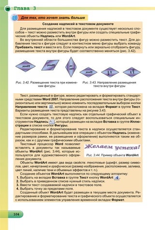 Ãëàâà 3
1041041041041041041041041041041041041041041041041041041041041041041041041041041041041041040
Создание надписей в текстовом документе
Для размещения надписей в текстовом документе существует несколько спо-
собов – текст можно разместить внутри фигуры или создать специальные графи-
ческие объекты Надписьд или WordArt.
Во внутренней области большинства фигур можно разместить текст. Для до-
бавления текста к фигуре следует в контекстном меню фигуры выбрать команду
Прибавить текст и ввести его. Если повернуть или зеркально отобразить фигуру,
размещение текста внутри фигуры будет соответственно меняться (рис. 3.42).
Текст, размещенный в фигуре, можно редактировать и форматировать стандарт-
ными средствами Word 2007. Направление расположения текста внутри фигуры (го-
ризонтально или вертикально) можно изменить последовательным выбором кнопки
Направление текста , которая расположена на вкладке Формат в группет Текст.
Варианты размещения текста представлены на рисунке 3.43.р р щ р д р у
Если нужно создать текстовую надпись как отдельный графический объект в
текстовом документе, то для этого следует воспользоваться специальным ин-
струментом Надпись
,,,
, который размещен на вкладке Вставка в группе Иллю-
страциир ц в списке кнопки Фигуры.урФ
Редактирование и форматирование текста в надписи осуществляется стан-
дартными способами. В дальнейшем все операции с объектом Надпись (измене-
ние размеров рамки, ее размещение и оформление) выполняются таким же об-
разом, как и с другими графическими объектами.р , дру р ф
Текстовый процессор Word позволяет
вставлять в документы так называемые
объекты WordArt (рис. 3.44), которые ис-
пользуются для художественного оформ-
ления документа.д у
Объекты WordArt имеют два вида свойств:t текстовые (шрифт, размер симво-
лов, цвет, начертание) и графические (размер изображения, расположение, заливка,
цвет линий, наличие тени и объемных эффектов и т. п.).ц , фф )
Создание объектов WordArt выполняется по следующему алгоритму:
1. Выбрать на вкладке Вставка в группе Текст кнопку WordArt
ррррр
.
2. Выбрать в приведенном списке нужный стиль надписи.
3. Ввести текст создаваемой надписи в текстовое поле.
4. Выбрать точку за пределами поля.р у р д
Созданный объект WordArt будет размещен в текущем месте документа. Ре-
дактирование и форматирование текста и графического объекта осуществляется
с использованием элементов управления временной вкладки Формат.
Для тех, кто хочет знать больше
Рис. 3.42. Размещение текста при измене-
нии фигуры
Рис. 3.43. Направление размещения
текста внутри фигуры
Рис. 3.44. Пример объекта WordArt
 