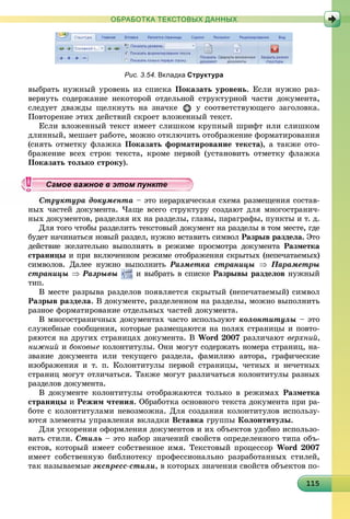 111151151151151151151151151151151151151151151151151151151151151151151151151151151151151155
ОБРАБОТКА ТЕКСТОВЫХ ДАННЫХ
Рис. 3.54. Вкладка Структура
âûáðàòü íóæíûé óðîâåíü èç ñïèñêà Ïîêàçàòü óðîâåíü. Åñëè íóæíî ðàç-
âåðíóòü ñîäåðæàíèå íåêîòîðîé îòäåëüíîé ñòðóêòóðíîé ÷àñòè äîêóìåíòà,
ñëåäóåò äâàæäû ùåëêíóòü íà çíà÷êå ó ñîîòâåòñòâóþùåãî çàãîëîâêà.
Ïîâòîðåíèå ýòèõ äåéñòâèé ñêðîåò âëîæåííûé òåêñò.
Åñëè âëîæåííûé òåêñò èìååò ñëèøêîì êðóïíûé øðèôò èëè ñëèøêîì
äëèííûé, ìåøàåò ðàáîòå, ìîæíî îòêëþ÷èòü îòîáðàæåíèå ôîðìàòèðîâàíèÿ
(ñíÿòü îòìåòêó ôëàæêà Ïîêàçàòü ôîðìàòèðîâàíèå òåêñòà), à òàêæå îòî-
áðàæåíèå âñåõ ñòðîê òåêñòà, êðîìå ïåðâîé (óñòàíîâèòü îòìåòêó ôëàæêà
Ïîêàçàòü òîëüêî ñòðîêó).
ðóêòóðà äîêóìåíòà – ýòî èåðàðõè÷åñêàÿ ñõåìà ðàçìåùåíèÿ ñîñòàâ-
íûõ ÷àñòåé äîêóìåíòà. ×àùå âñåãî ñòðóêòóðó ñîçäàþò äëÿ ìíîãîñòðàíè÷-
íûõ äîêóìåíòîâ, ðàçäåëÿÿ èõ íà ðàçäåëû, ãëàâû, ïàðàãðàôû, ïóíêòû è ò. ä.
Äëÿ òîãî ÷òîáû ðàçäåëèòü òåêñòîâûé äîêóìåíò íà ðàçäåëû â òîì ìåñòå, ãäå
áóäåò íà÷èíàòüñÿ íîâûé ðàçäåë, íóæíî âñòàâèòü ñèìâîë Ðàçðûâ ðàçäåëà. Ýòî
äåéñòâèå æåëàòåëüíî âûïîëíÿòü â ðåæèìå ïðîñìîòðà äîêóìåíòà Ðàçìåòêà
ñòðàíèöû è ïðè âêëþ÷åííîì ðåæèìå îòîáðàæåíèÿ ñêðûòûõ (íåïå÷àòàåìûõ)
ñèìâîëîâ. Äàëåå íóæíî âûïîëíèòü Ðàçìåòêà ñòðàíèöû  Ïàðàìåòðû
ñòðàíèöû  Ðàçðûâû è âûáðàòü â ñïèñêå Ðàçðûâû ðàçäåëîâ íóæíûé
òèï.
Â ìåñòå ðàçðûâà ðàçäåëîâ ïîÿâëÿåòñÿ ñêðûòûé (íåïå÷àòàåìûé) ñèìâîë
Ðàçðûâ ðàçäåëà. Â äîêóìåíòå, ðàçäåëåííîì íà ðàçäåëû, ìîæíî âûïîëíèòü
ðàçíîå ôîðìàòèðîâàíèå îòäåëüíûõ ÷àñòåé äîêóìåíòà.
Â ìíîãîñòðàíè÷íûõ äîêóìåíòàõ ÷àñòî èñïîëüçóþò êîëîíòèòóëû – ýòî
ñëóæåáíûå ñîîáùåíèÿ, êîòîðûå ðàçìåùàþòñÿ íà ïîëÿõ ñòðàíèöû è ïîâòî-
ðÿþòñÿ íà äðóãèõ ñòðàíèöàõ äîêóìåíòà. Â Word 2007 ðàçëè÷àþò âåðõíèé,
íèæíèé è áîêîâûå êîëîíòèòóëû. Îíè ìîãóò ñîäåðæàòü íîìåðà ñòðàíèö, íà-
çâàíèå äîêóìåíòà èëè òåêóùåãî ðàçäåëà, ôàìèëèþ àâòîðà, ãðàôè÷åñêèå
èçîáðàæåíèÿ è ò. ï. Êîëîíòèòóëû ïåðâîé ñòðàíèöû, ÷åòíûõ è íå÷åòíûõ
ñòðàíèö ìîãóò îòëè÷àòüñÿ. Òàêæå ìîãóò ðàçëè÷àòüñÿ êîëîíòèòóëû ðàçíûõ
ðàçäåëîâ äîêóìåíòà.
Â äîêóìåíòå êîëîíòèòóëû îòîáðàæàþòñÿ òîëüêî â ðåæèìàõ Ðàçìåòêà
ñòðàíèöû è Ðåæèì ÷òåíèÿ. Îáðàáîòêà îñíîâíîãî òåêñòà äîêóìåíòà ïðè ðà-
áîòå ñ êîëîíòèòóëàìè íåâîçìîæíà. Äëÿ ñîçäàíèÿ êîëîíòèòóëîâ èñïîëüçó-
þòñÿ ýëåìåíòû óïðàâëåíèÿ âêëàäêè Âñòàâêà ãðóïïû Êîëîíòèòóëû.
Äëÿ óñêîðåíèÿ îôîðìëåíèÿ äîêóìåíòîâ è èõ îáúåêòîâ óäîáíî èñïîëüçî-
âàòü ñòèëè. Ñòèëü – ýòî íàáîð çíà÷åíèé ñâîéñòâ îïðåäåëåííîãî òèïà îáú-
åêòîâ, êîòîðûé èìååò ñîáñòâåííîå èìÿ. Òåêñòîâûé ïðîöåññîð Word 2007
èìååò ñîáñòâåííóþ áèáëèîòåêó ïðîôåññèîíàëüíî ðàçðàáîòàííûõ ñòèëåé,
òàê íàçûâàåìûå ýêñïðåññ-ñòèëè, â êîòîðûõ çíà÷åíèÿ ñâîéñòâ îáúåêòîâ ïî-
ууууууууууууууа ое ва ое в э о уа ое ва ое в э о уамое важное в этом пунктамое важное в этом пунктамое важное в этом пунктамое важное в этом пунктамое важное в этом пунктамое важное в этом пунктамое важное в этом пунктамое важное в этом пунктамое важное в этом пунктамое важное в этом пунктамое важное в этом пунктамое важное в этом пунктамое важное в этом пунктамое важное в этом пунктамое важное в этом пунктамое важное в этом пунктамое важное в этом пунктамое важное в этом пунктамое важное в этом пунктамое важное в этом пунктамое важное в этом пунктамое важное в этом пунктамое важное в этом пунктамое важное в этом пунктамое важное в этом пунктамое важное в этом пунктамое важное в этом пунктамое важное в этом пунктамое важное в этом пунктамое важное в этом пунктамое важное в этом пунктамое важное в этом пунктамое важное в этом пунктамое важное в этом пунктамое важное в этом пунктамое важное в этом пунктамое важное в этом пунктамое важное в этом пунктамое важное в этом пунктамое важное в этом пунктамое важное в этом пунктамое важное в этом пунктамое важное в этом пунктамое важное в этом пункт
 