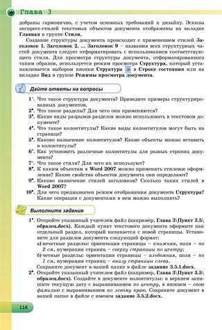 Ãëàâà 3
1161161161161161161161161161161161161161161161161161161161161161161161161161161161161161166
äîáðàíû ãàðìîíè÷íî, ñ ó÷åòîì îñíîâíûõ òðåáîâàíèé ê äèçàéíó. Ýñêèçû
ýêñïðåññ-ñòèëåé òåêñòîâûõ îáúåêòîâ äîêóìåíòà îòîáðàæåíû íà âêëàäêå
Ãëàâíàÿ â ãðóïïå Ñòèëè.
Ñîçäàíèå ñòðóêòóðû äîêóìåíòà ïðîèñõîäèò ñ ïðèìåíåíèåì ñòèëåé Çà-
ãîëîâîê 1, Çàãîëîâîê 2, …, Çàãîëîâîê 9 – íàçâàíèÿ âñåõ ñòðóêòóðíûõ ÷à-
ñòåé äîêóìåíòà ñëåäóåò îòôîðìàòèðîâàòü ñ èñïîëüçîâàíèåì ñîîòâåòñòâóþ-
ùåãî ñòèëÿ. Äëÿ ïðîñìîòðà ñòðóêòóðû äîêóìåíòà, îòôîðìàòèðîâàííîãî
òàêèì îáðàçîì, èñïîëüçóåòñÿ ðåæèì ïðîñìîòðà Ñòðóêòóðà, êîòîðûé óñòà-
íàâëèâàåòñÿ âûáîðîì êíîïêè Ñòðóêòóðà â Ñòðîêå ñîñòîÿíèÿ èëè íà
âêëàäêå Âèä â ãðóïïå Ðåæèìû ïðîñìîòðà äîêóìåíòà.
Дайте ответы на вопросы
1. ×òî òàêîå ñòðóêòóðà äîêóìåíòà? Ïðèâåäèòå ïðèìåðû ñòðóêòóðèðî-
âàííûõ äîêóìåíòîâ.
2. ×òî òàêîå ðàçäåëû? Äëÿ ÷åãî îíè ïðèìåíÿþòñÿ?
3. Êàêèå âèäû ðàçðûâîâ ðàçäåëîâ ìîæíî èñïîëüçîâàòü â òåêñòîâîì äî-
êóìåíòå?
4. ×òî òàêîå êîëîíòèòóëû? Êàêèå âèäû êîëîíòèòóëîâ ìîãóò áûòü íà
ñòðàíèöå?
5. Êàêîâî íàçíà÷åíèå êîëîíòèòóëîâ? Êàêèå îáúåêòû ìîæíî âñòàâèòü
â êîëîíòèòóëû?
6. Êàê óñòàíîâèòü ðàçëè÷íûå êîëîíòèòóëû äëÿ ðàçíûõ ñòðàíèö äîêó-
ìåíòà?
7. ×òî òàêîå ñòèëè? Äëÿ ÷åãî èõ èñïîëüçóþò?
8. Ê êàêèì îáúåêòàì â Word 2007 ìîæíî ïðèìåíÿòü ñòèëåâîå îôîðì-
ëåíèå? Êàêèå ñâîéñòâà îáúåêòîâ äîêóìåíòà îíè îïðåäåëÿþò?
9. Êàêîâî íàçíà÷åíèå ñòèëåé çàãîëîâêîâ? Ñêîëüêî òàêèõ ñòèëåé â
Word 2007?
10. Äëÿ ÷åãî ïðåäíàçíà÷åí ðåæèì îòîáðàæåíèÿ äîêóìåíòà Ñòðóêòóðà?
Êàêèå îïåðàöèè ñ äîêóìåíòàìè â íåì ìîæíî âûïîëíÿòü?
Выполните задания
1. Îòêðîéòå óêàçàííûé ó÷èòåëåì ôàéë (íàïðèìåð, Ãëàâà 3Ïóíêò 3.5
îáðàçåö.docx). Êàæäûé ïóíêò òåêñòîâîãî äîêóìåíòà îôîðìèòå êàê
îòäåëüíûé ðàçäåë, êîòîðûé íà÷èíàåòñÿ ñ íîâîé ñòðàíèöû. Óñòàíî-
âèòå äëÿ ðàçäåëîâ äîêóìåíòà ñëåäóþùèé ôîðìàò:
a) íå÷åòíûå ðàçäåëû: îðèåíòàöèÿ ñòðàíèöû – êíèæíàÿ, ïîëÿ – ïî
2 ñì, íóìåðàöèÿ ñòðàíèö – ñâåðõó ñòðàíèöû ïî öåíòðó;
b) ÷åòíûå ðàçäåëû: îðèåíòàöèÿ ñòðàíèöû – àëüáîìíàÿ, ïîëÿ – ïî
1 ñì, íóìåðàöèÿ ñòðàíèö – âíèçó ñòðàíèöû ñëåâà.
Ñîõðàíèòå äîêóìåíò â âàøåé ïàïêå â ôàéëå çàäàíèå 3.5.1.docx.
2. Îòêðîéòå óêàçàííûé ó÷èòåëåì ôàéë (íàïðèìåð, Ãëàâà 3Ïóíêò 3.5
îáðàçåö.docx). Ñîçäàéòå â äîêóìåíòå êîëîíòèòóëû: â âåðõíåì çàïè-
øèòå òåêóùóþ äàòó ñ âûðàâíèâàíèåì ïî öåíòðó, â íèæíåì – ñâîþ
ôàìèëèþ ñ âûðàâíèâàíèåì ïî ëåâîìó êðàþ. Ñîõðàíèòå äîêóìåíò â
âàøåé ïàïêå â ôàéëå ñ èìåíåì çàäàíèå 3.5.2.docx.
 