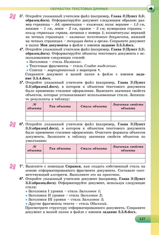 11117117117117117117117117117117117117117117117117117117117117117117117117117117117117117
ОБРАБОТКА ТЕКСТОВЫХ ДАННЫХ
3. Îòêðîéòå óêàçàííûé ó÷èòåëåì ôàéë (íàïðèìåð, Ãëàâà 3Ïóíêò 3.5
îáðàçåö.docx). Îòôîðìàòèðóéòå äîêóìåíò ñëåäóþùèì îáðàçîì: ðàç-
ìåð ñòðàíèöû – À4; îðèåíòàöèÿ – êíèæíàÿ; ïîëÿ: âåðõíåå – 1,5 ñì,
íèæíåå – 1 ñì, ëåâîå – 2 ñì, ïðàâîå – 3 ñì; íóìåðàöèÿ ñòðàíèö –
âíèçó ñòðàíèöû ñïðàâà, íà÷èíàÿ ñ íîìåðà 1; êîëîíòèòóëû: âåðõíèé
íà ÷åòíûõ ñòðàíèöàõ – íàçâàíèå òåêñòîâîãî äîêóìåíòà, íèæíèé
íà ÷åòíûõ ñòðàíèöàõ – òåêóùàÿ äàòà è âðåìÿ. Ñîõðàíèòå äîêóìåíò
â ïàïêå Ìîè äîêóìåíòû â ôàéëå ñ èìåíåì çàäàíèå 3.5.3.docx.
4. Îòêðîéòå óêàçàííûé ó÷èòåëåì ôàéë (íàïðèìåð, Ãëàâà 3Ïóíêò 3.5
îáðàçåö.docx). Îòôîðìàòèðóéòå îáúåêòû òåêñòîâîãî äîêóìåíòà ñ èñ-
ïîëüçîâàíèåì ñëåäóþùèõ ñòèëåé:
Çàãîëîâêè – ñòèëü Íàçâàíèå.
Òåêñòîâûå ôðàãìåíòû – ñòèëü Ñëàáîå âûäåëåíèå.
Ñïèñêè – ìàðêèðîâàííûé ç ìàðêåðîì .
Ñîõðàíèòå äîêóìåíò â âàøåé ïàïêå â ôàéëå ñ èìåíåì çàäà-
íèå 3.5.4.docx.
5. Îòêðîéòå óêàçàííûé ó÷èòåëåì ôàéë (íàïðèìåð, Ãëàâà 3Ïóíêò
3.5îáðàçåö1.docx), â êîòîðîì ê îáúåêòàì òåêñòîâîãî äîêóìåíòà
áûëî ïðèìåíåíî ñòèëåâîå îôîðìëåíèå. Âûÿñíèòå çíà÷åíèÿ ñâîéñòâ
îáúåêòîâ, êîòîðûå óñòàíàâëèâàþò èñïîëüçîâàííûå ñòèëè. Çàïèøè-
òå ðåçóëüòàòû â òàáëèöó:
№
îáúåêòà
Òèï îáúåêòà Ñòèëü îáúåêòà
Çíà÷åíèÿ ñâîéñòâ
îáúåêòà
6. Îòêðîéòå óêàçàííûé ó÷èòåëåì ôàéë (íàïðèìåð, Ãëàâà 3Ïóíêò
3.5îáðàçåö1.docx), â êîòîðîì ê îáúåêòàì òåêñòîâîãî äîêóìåíòà
áûëî ïðèìåíåíî ñòèëåâîå îôîðìëåíèå. Î÷èñòèòå ôîðìàòû îáúåêòîâ
äîêóìåíòà. Çàïèøèòå â òàáëèöó çíà÷åíèÿ ñâîéñòâ îáúåêòîâ ïî
óìîë÷àíèþ:
№
îáúåêòà
Òèï îáúåêòà Ñòèëü îáúåêòà
Çíà÷åíèÿ ñâîéñòâ
îáúåêòà
7. Âûÿñíèòå ñ ïîìîùüþ Ñïðàâêè, êàê ñîçäàòü ñîáñòâåííûé ñòèëü íà
îñíîâå îòôîðìàòèðîâàííîãî ôðàãìåíòà äîêóìåíòà. Ñîñòàâüòå ñîîò-
âåòñòâóþùèé àëãîðèòì. Âûïîëíèòå ýòî íà ïðàêòèêå.
8. Îòêðîéòå óêàçàííûé ó÷èòåëåì äîêóìåíò (íàïðèìåð, Ãëàâà 3Ïóíêò
3.5îáðàçåö.docx). Îòôîðìàòèðóéòå äîêóìåíò, èñïîëüçóÿ ñëåäóþùèå
ñòèëè:
Çàãîëîâêè І óðîâíÿ – ñòèëü Çàãîëîâîê 1;
Çàãîëîâêè ІІ óðîâíÿ – ñòèëü Çàãîëîâîê 2;
Çàãîëîâêè ІІІ óðîâíÿ – ñòèëü Çàãîëîâîê 3;
Äðóãèå ôðàãìåíòû òåêñòà – ñòèëü Îáû÷íûé.
Ïðîñìîòðèòå ñòðóêòóðó îòôîðìàòèðîâàííîãî äîêóìåíòà. Ñîõðàíèòå
äîêóìåíò â âàøåé ïàïêå â ôàéëå ñ èìåíåì çàäàíèå 3.5.8.docx.
 