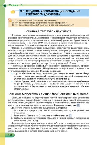Ãëàâà 3
1181181181181181181181181181181181181181181181181181181181181181181181181181181181181181188
3.6. СРЕДСТВА АВТОМАТИЗАЦИИ СОЗДАНИЯ3.6. СРЕДСТВА АВТОМАТИЗАЦИИ СОЗДАНИЯ
ТЕКСТОВОГО ДОКУМЕНТАТЕКСТОВОГО ДОКУМЕНТА
1. ×òî òàêîå ñòèëè? Äëÿ ÷åãî èõ èñïîëüçóþò?
2. ×òî òàêîå ñòðóêòóðà äîêóìåíòà? Êàê åå îòîáðàçèòü?
3. ×òî òàêîå ãèïåðññûëêè? Äëÿ ÷åãî è ãäå îíè èñïîëüçóþòñÿ?
ССЫЛКА В ТЕКСТОВОМ ДОКУМЕНТЕ
Â ïðåäûäóùåì ïóíêòå âû îçíàêîìèëèñü ñ íåêîòîðûìè îñîáåííîñòÿìè îá-
ðàáîòêè ìíîãîñòðàíè÷íûõ äîêóìåíòîâ – ïðîñìîòðîì ñòðóêòóðû äîêóìåíòà,
ñîçäàíèåì ðàçäåëîâ, èñïîëüçîâàíèåì ñòèëåâîãî îôîðìëåíèÿ. Êðîìå ýòîãî, â
òåêñòîâîì ïðîöåññîðå Word 2007 åñòü è äðóãèå ñðåäñòâà äëÿ óïðîùåíèÿ ïðî-
öåññà ñîçäàíèÿ áîëüøèõ äîêóìåíòîâ è ïåðåìåùåíèÿ ïî íèì.
Îáû÷íî â ìíîãîñòðàíè÷íûõ äîêóìåíòàõ âñòðå÷àþòñÿ ðàçëè÷íûå âèäû
ññûëîê – ñïåöèàëüíûõ çàïèñåé â äîêóìåíòå, êîòîðûå óêàçûâàþò íà êà-
êèå-ëèáî îáúåêòû ýòîãî èëè äðóãèõ äîêóìåíòîâ. Ññûëêè ïðåäíàçíà÷åíû
äëÿ ñìûñëîâîãî ñâÿçûâàíèÿ îäíèõ îáúåêòîâ äîêóìåíòà ñ äðóãèìè. Íàïðè-
ìåð, â òåêñòå ìîãóò íàõîäèòüñÿ ññûëêè íà îïðåäåëåííûé ðèñóíîê èëè òàá-
ëèöó, ññûëêè íà áèáëèîãðàôè÷åñêèå èñòî÷íèêè, ñàéòû èëè äðóãîå. Ïðè
âûáîðå ýòèõ ññûëîê ïðîèñõîäèò ïåðåõîä íà óêàçàííûé îáúåêò.
Òåêñòîâûé ïðîöåññîð Word 2007 ïîçâîëÿåò àâòîìàòèçèðîâàòü ïðîöåññ
ñîçäàíèÿ ññûëîê â äîêóìåíòå. Èíñòðóìåíòû, êîòîðûå èñïîëüçóþòñÿ äëÿ
ýòîãî, íàõîäÿòñÿ íà âêëàäêå Ññûëêè, íàïðèìåð:
 ãðóïïà Îãëàâëåíèå ïðåäíàçíà÷åíà äëÿ ñîçäàíèÿ îãëàâëåíèÿ äîêó-
ìåíòà – ïåðå÷íÿ íàçâàíèé ñòðóêòóðíûõ ÷àñòåé äîêóìåíòà ñ
óêàçàíèåì íîìåðîâ ñîîòâåòñòâóþùèõ ñòðàíèö;
 ãðóïïà Ïðåäìåòíûé óêàçàòåëü ïðåäíàçíà÷åíà äëÿ ñîçäàíèÿü ïðåäìåòíî-
ãî (àëôàâèòíîãî) óêàçàòåëÿ – àëôàâèòíîãî ñïèñêà òåðìèíîâ, èñ-
ïîëüçîâàííûõ â äîêóìåíòå, ñ óêàçàíèåì íîìåðîâ ñòðàíèö, ãäå îíè
âñòðå÷àþòñÿ.
АВТОМАТИЗИРОВАННОЕ СОЗДАНИЕ ОГЛАВЛЕНИЯ ДОКУМЕНТА
Åñëè äëÿ êàæäîãî èç ñòðóêòóðíûõ ÷àñòåé ìíîãîñòðàíè÷íîãî äîêóìåíòà
èñïîëüçîâàíî ñòèëåâîå ôîðìàòèðîâàíèå ñ ïðèìåíåíèåì ñòèëåé çàãîëîâêîâ,
òî îãëàâëåíèå äîêóìåíòà ìîæíî ñîçäàòü àâòîìàòè÷åñêè. Âûïîëíÿåòñÿ ýòà
îïåðàöèÿ â ðåæèìå ïðîñìîòðà äîêóìåíòà Ðàçìåòêà ñòðàíèöû .
Äëÿ ýòîãî íóæíî âûïîëíèòü ñëåäóþùèé àëãîðèòì:
1. Óñòàíîâèòü êóðñîð â òîì ìåñòå äîêóìåíòà, ãäå íóæíî ðàçìåñòèòü
îãëàâëåíèå.
2. Âûïîëíèòü Ññûëêè  Îãëàâëåíèå Îãëàâëåíèå .
3. Âûáðàòü â ñïèñêå âñòðîåííûõ îáðàçöîâ íóæíûé âàðèàíò îôîðìëåíèÿ
îãëàâëåíèÿ (ðèñ. 3.55).
Îãëàâëåíèå áóäåò ïðåäñòàâëåíî â âèäå òàáëèöû, â êîòîðóþ âíåñåíû íà-
çâàíèÿ ñòðóêòóðíûõ ÷àñòåé òåêñòîâîãî äîêóìåíòà è ñîîòâåòñòâóþùèå íîìå-
ðà ñòðàíèö, ãäå ýòîò ôðàãìåíò òåêñòà íà÷èíàåòñÿ (ðèñ. 3.56). Îáû÷íî îãëàâ-
ëåíèå ðàçìåùàþò â íà÷àëå äîêóìåíòà èëè â åãî êîíöå.
 