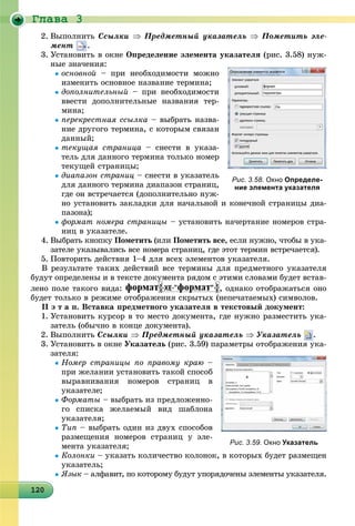 Ãëàâà 3
1201201201201201201201201201201201201201201201201201201201201201201201201201201201201201200
2. Âûïîëíèòü Ññûëêè  Ïðåäìåòíûé óêàçàòåëü  Ïîìåòèòü ýëå-
ìåíò .
3. Óñòàíîâèòü â îêíå Îïðåäåëåíèå ýëåìåíòà óêàçàòåëÿ (ðèñ. 3.58) íóæ-
íûå çíà÷åíèÿ:
îñíîâíîé – ïðè íåîáõîäèìîñòè ìîæíî
èçìåíèòü îñíîâíîå íàçâàíèå òåðìèíà;
äîïîëíèòåëüíûé – ïðè íåîáõîäèìîñòè
ââåñòè äîïîëíèòåëüíûå íàçâàíèÿ òåð-
ìèíà;
ïåðåêðåñòíàÿ ññûëêà – âûáðàòü íàçâà-
íèå äðóãîãî òåðìèíà, ñ êîòîðûì ñâÿçàí
äàííûé;
òåêóùàÿ ñòðàíèöà – ñíåñòè â óêàçà-
òåëü äëÿ äàííîãî òåðìèíà òîëüêî íîìåð
òåêóùåé ñòðàíèöû;
äèàïàçîí ñòðàíèö – ñíåñòè â óêàçàòåëü
äëÿ äàííîãî òåðìèíà äèàïàçîí ñòðàíèö,
ãäå îí âñòðå÷àåòñÿ (äîïîëíèòåëüíî íóæ-
íî óñòàíîâèòü çàêëàäêè äëÿ íà÷àëüíîé è êîíå÷íîé ñòðàíèöû äèà-
ïàçîíà);
ôîðìàò íîìåðà ñòðàíèöû – óñòàíîâèòü íà÷åðòàíèå íîìåðîâ ñòðà-
íèö â óêàçàòåëå.
4. Âûáðàòü êíîïêó Ïîìåòèòü (èëè Ïîìåòèòü âñå, åñëè íóæíî, ÷òîáû â óêà-
çàòåëå óêàçûâàëèñü âñå íîìåðà ñòðàíèö, ãäå ýòîò òåðìèí âñòðå÷àåòñÿ).
5. Ïîâòîðèòü äåéñòâèÿ 1–4 äëÿ âñåõ ýëåìåíòîâ óêàçàòåëÿ.
Â ðåçóëüòàòå òàêèõ äåéñòâèé âñå òåðìèíû äëÿ ïðåäìåòíîãî óêàçàòåëÿ
áóäóò îïðåäåëåíû è â òåêñòå äîêóìåíòà ðÿäîì ñ ýòèìè ñëîâàìè áóäåò âñòàâ-
ëåíî ïîëå òàêîãî âèäà:
ä óóóóóóóóóó ð ä
, îäíàêî îòîáðàæàòüñÿ îíî
áóäåò òîëüêî â ðåæèìå îòîáðàæåíèÿ ñêðûòûõ (íåïå÷àòàåìûõ) ñèìâîëîâ.
ІІ ý ò à ï. Âñòàâêà ïðåäìåòíîãî óêàçàòåëÿ â òåêñòîâûé äîêóìåíò:
1. Óñòàíîâèòü êóðñîð â òî ìåñòî äîêóìåíòà, ãäå íóæíî ðàçìåñòèòü óêà-
çàòåëü (îáû÷íî â êîíöå äîêóìåíòà).
2. Âûïîëíèòü Ññûëêè  Ïðåäìåòíûé óêàçàòåëü  Óêàçàòåëü .
3. Óñòàíîâèòü â îêíå Óêàçàòåëü (ðèñ. 3.59) ïàðàìåòðû îòîáðàæåíèÿ óêà-
çàòåëÿ:
Íîìåð ñòðàíèöû ïî ïðàâîìó êðàþ –
ïðè æåëàíèè óñòàíîâèòü òàêîé ñïîñîá
âûðàâíèâàíèÿ íîìåðîâ ñòðàíèö â
óêàçàòåëå;
Ôîðìàòû – âûáðàòü èç ïðåäëîæåííî-
ãî ñïèñêà æåëàåìûé âèä øàáëîíà
óêàçàòåëÿ;
Òèï – âûáðàòü îäèí èç äâóõ ñïîñîáîâ
ðàçìåùåíèÿ íîìåðîâ ñòðàíèö ó ýëå-
ìåíòà óêàçàòåëÿ;
Êîëîíêè – óêàçàòü êîëè÷åñòâî êîëîíîê, â êîòîðûõ áóäåò ðàçìåùåí
óêàçàòåëü;
ßçûê – àëôàâèò, ïî êîòîðîìó áóäóò óïîðÿäî÷åíû ýëåìåíòû óêàçàòåëÿ.
Рис. 3.58. Окно Определе-
ние элемента указателя
Рис. 3.59. Окно Указатель
 