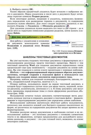 121121121121121121121121121121121121121121121121121121121121121121121121121121121121121121
ОБРАБОТКА ТЕКСТОВЫХ ДАННЫХ
4. Âûáðàòü êíîïêó ÎÊ.
Òàêèì îáðàçîì ïðåäìåòíûé óêàçàòåëü áóäåò âñòàâëåí â âûáðàííîå ìå-
ñòî â äîêóìåíòå. Ïåðåä óêàçàòåëåì è ïîñëå íåãî â äîêóìåíòå áóäóò âñòàâ-
ëåíû ñêðûòûå ñèìâîëû Ðàçðûâ ðàçäåëà.
Åñëè íåêîòîðûå äàííûå, âõîäÿùèå â óêàçàòåëü, èçìåíèëèñü (èçìåíè-
ëîñü îïðåäåëåíèå èëè ðàçìåùåíèå òåðìèíà â äîêóìåíòå), òî ñîäåðæàíèå
óêàçàòåëÿ íóæíî îáíîâèòü. Äëÿ ýòîãî ñëåäóåò âûäåëèòü óêàçàòåëü è âû-
ïîëíèòü Ññûëêè  Óêàçàòåëü  Îáíîâèòü óêàçàòåëü .
Äëÿ óäàëåíèÿ óêàçàòåëÿ íóæíî âûäåëèòü åãî òåêñò è äâå ñòðîêè – äî è
ïîñëå íåãî ñî ñêðûòûìè ñèìâîëàìè ðàçðûâîâ ðàçäåëîâ, çàòåì íàæàòü êëà-
âèøó Delete.
Äëÿ ðàáîòû ñ óêàçàòåëÿìè è îãëàâëåíè-
åì äîêóìåíòà èñïîëüçóþòñÿ êîìàíäû
Îãëàâëåíèå è óêàçàòåëè ìåíþ Âñòàâêà
(ðèñ. 3.60).
ШАБЛОНЫ ТЕКСТОВЫХ ДОКУМЕНТОВ
Âû óæå íàó÷èëèñü ñîçäàâàòü òåêñòîâûå äîêóìåíòû è ôîðìàòèðîâàòü èõ ñ
èñïîëüçîâàíèåì ðàçëè÷íûõ ñðåäñòâ òåêñòîâîãî ïðîöåññîðà. Âìåñòå ñ òåì
òåêñòîâûé ïðîöåññîð Word äëÿ ñîçäàíèÿ äîêóìåíòîâ îïðåäåëåííûõ òèïîâ
ïðåäîñòàâëÿåò åùå îäíó âîçìîæíîñòü – ñîçäàíèå äîêóìåíòà íà îñíîâå øàá-
ëîíà. Âû óæå ñîçäàâàëè â ïÿòîì êëàññå ïðåçåíòàöèè ñ ïîìîùüþ øàáëîíîâ.
Øàáëîí – ýòî îòôîðìàòèðîâàííûé îïðåäåëåííûì îáðàçîì äîêóìåíò-
çàãîòîâêà, êîòîðûé ñîõðàíåí â îòäåëüíîì ôàéëå è èñïîëüçóåòñÿ êàê
îáðàçåö äëÿ ñîçäàíèÿ íîâûõ äîêóìåíòîâ îïðåäåëåííîãî òèïà.
Íàïðèìåð, øàáëîí äëÿ ñîçäàíèÿ êàëåíäàðÿ, áëàãîäàðíîñòè, ïèñüìà, îò-
÷åòà, ïîçäðàâèòåëüíîé îòêðûòêè, âèçèòêè è ò. ï.
Îòêðûâ øàáëîí, ïîëüçîâàòåëü âèäèò íà ýêðàíå òåêñòîâûé äîêóìåíò, â
êîòîðîì áóäóò ñîäåðæàòüñÿ ïóñòûå ïîëÿ äëÿ ââîäà òåêñòà, íàäïèñåé, âñòàâ-
êè ðèñóíêîâ, êîëîíòèòóëîâ, ëîãîòèïîâ è ò. ï. Ê ýòîìó äîêóìåíòó óæå ìîãóò
áûòü ïðèìåíåíû îïðåäåëåííûå òåìû è ñòèëè îôîðìëåíèÿ ðàçëè÷íûõ îáú-
åêòîâ (ðèñ. 3.61).
Ïîëüçîâàòåëþ îñòàåòñÿ òîëüêî çàïîëíèòü ñîîòâåòñòâóþùèå ìåñòà äîêó-
ìåíòà íóæíûì òåêñòîì è ñîõðàíèòü äîêóìåíò â òåêñòîâîì ôàéëå – ôîðìàòè-
ðîâàíèå è ñòðóêòóðèðîâàíèå äîêóìåíòà óæå îïðåäåëåíû ñàìèì øàáëîíîì.
Èñïîëüçîâàíèå øàáëîíîâ çíà÷èòåëüíî îáëåã÷àåò ðàáîòó ïîëüçîâàòåëÿ,
ïîñêîëüêó îíè ÿâëÿþòñÿ îñíîâîé äëÿ áûñòðîãî ñîçäàíèÿ àíàëîãè÷íûõ ïî
ôîðìå, íî ðàçëè÷íûõ ïî ñîäåðæàíèþ äîêóìåíòîâ áåç çàòðàò âðåìåíè íà èõ
ôîðìàòèðîâàíèå.
Îñíîâíîå ðàçëè÷èå ìåæäó äîêóìåíòàìè è øàáëîíàìè ñîñòîèò â èõ èñ-
ïîëüçîâàíèè: øàáëîí – ýòî çàãîòîâêà äîêóìåíòà ñ ãîòîâûìè ýëåìåíòàìè
òåêñòà è èõ îôîðìëåíèÿ, êîòîðàÿ ïðåäíàçíà÷åíà äëÿ äàëüíåéøåãî çàïîë-
íåíèÿ äàííûìè, à äîêóìåíò – ýòî óæå ãîòîâûé òåêñò, âîçìîæíî, íà îñíîâå
íåêîòîðîãî øàáëîíà.
Рис. 3.60. Список команд Оглавле-
ние и указатели меню Вставка
Для тех, кто работает с LibreOﬃce
 