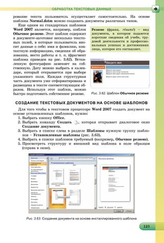 1231231231231231231231231231231231231231231231231231231231231231231231231231231231231231233
ОБРАБОТКА ТЕКСТОВЫХ ДАННЫХ
ðîâàíèå òåêñòà ïîëüçîâàòåëü îñóùåñòâëÿåò ñàìîñòîÿòåëüíî. Íà îñíîâå
øàáëîíà Normal.dotm ìîæíî ñîçäàâàòü äîêóìåíòû ðàçëè÷íûõ òèïîâ.
Åùå îäíèì èç ñòàíäàðòíûõ øàáëîíîâ
Word 2007 ÿâëÿåòñÿ, íàïðèìåð, øàáëîí
Îáû÷íîå ðåçþìå. Ýòîò øàáëîí ñîäåðæèò
â äîêóìåíòå-çàãîòîâêå íåñêîëüêî òåêñòî-
âûõ ïîëåé, â êîòîðûå ïîëüçîâàòåëü âíî-
ñèò äàííûå î ñåáå: èìÿ è ôàìèëèþ, êîí-
òàêòíóþ èíôîðìàöèþ, ñâåäåíèÿ îá îáðà-
çîâàíèè, ìåñòî ðàáîòû è ò. ï. (ôðàãìåíò
øàáëîíà ïðèâåäåí íà ðèñ. 3.62). Âñòàâ-
ëåííóþ ôîòîãðàôèþ çàìåíÿåò íà ñîá-
ñòâåííóþ. Äàòó ìîæíî âûáðàòü â êàëåí-
äàðå, êîòîðûé îòêðûâàåòñÿ ïðè âûáîðå
óêàçàííîãî ïîëÿ. Êàæäàÿ ñòðóêòóðíàÿ
÷àñòü äîêóìåíòà óæå îòôîðìàòèðîâàíà è
ðàçìåùåíà â òåêñòå ñîîòâåòñòâóþùèì îá-
ðàçîì. Èñïîëüçóÿ ýòîò øàáëîí, ìîæíî
áûñòðî ïîäãîòîâèòü ñîáñòâåííîå ðåçþìå.
СОЗДАНИЕ ТЕКСТОВЫХ ДОКУМЕНТОВ НА ОСНОВЕ ШАБЛОНОВ
Äëÿ òîãî ÷òîáû â òåêñòîâîì ïðîöåññîðå Word 2007 ñîçäàòü äîêóìåíò íà
îñíîâå óñòàíîâëåííûõ øàáëîíîâ, íóæíî:
1. Âûáðàòü êíîïêó Office.
2. Âûáðàòü êîìàíäó Ñîçäàòü , êîòîðàÿ îòêðûâàåò äèàëîãîâîå îêíî
Ñîçäàíèå äîêóìåíòà.
3. Âûáðàòü â ñïèñêå ñëåâà â ðàçäåëå Øàáëîíû íóæíóþ ãðóïïó øàáëî-
íîâ – Óñòàíîâëåííûå øàáëîíû (ðèñ. 3.63).
4. Âûáðàòü â ñïèñêå øàáëîíîâ òðåáóåìûé (íàïðèìåð, Îáû÷íîå ðåçþìå).
5. Ïðîñìîòðåòü ñòðóêòóðó è âíåøíèé âèä øàáëîíà â ïîëå îáðàçöîâ
(ñïðàâà â îêíå).
Рис. 3.62. Шаблон Обычное резюме
Ðåçþìå (ôðàíö. råsumå) – âèä
äîêóìåíòà, â êîòîðîì ïîäàþòñÿ
êîðîòêèå ñâåäåíèÿ îá ó÷åáå, òðó-
äîâîé äåÿòåëüíîñòè è ïðîôåññèî-
íàëüíûõ óñïåõàõ è äîñòèæåíèÿõ
ëèöà, êîòîðîå åãî ñîñòàâëÿåò.
Рис. 3.63. Создание документа на основе инсталлированного шаблона
 