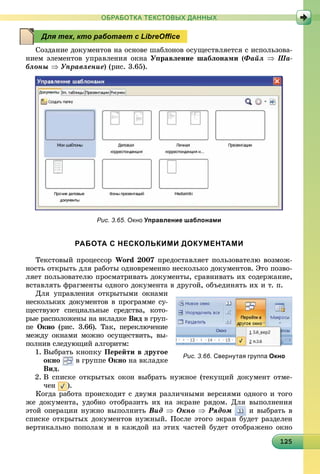 121251251251251251251251251251251251251251251251251251251251251251251251251251251251251255
ОБРАБОТКА ТЕКСТОВЫХ ДАННЫХ
Ñîçäàíèå äîêóìåíòîâ íà îñíîâå øàáëîíîâ îñóùåñòâëÿåòñÿ ñ èñïîëüçîâà-
íèåì ýëåìåíòîâ óïðàâëåíèÿ îêíà Óïðàâëåíèå øàáëîíàìè (Ôàéë  Øà-
áëîíû  Óïðàâëåíèå) (ðèñ. 3.65).
Рис. 3.65. Окно Управление шаблонами
РАБОТА С НЕСКОЛЬКИМИ ДОКУМЕНТАМИ
Òåêñòîâûé ïðîöåññîð Word 2007 ïðåäîñòàâëÿåò ïîëüçîâàòåëþ âîçìîæ-
íîñòü îòêðûòü äëÿ ðàáîòû îäíîâðåìåííî íåñêîëüêî äîêóìåíòîâ. Ýòî ïîçâî-
ëÿåò ïîëüçîâàòåëþ ïðîñìàòðèâàòü äîêóìåíòû, ñðàâíèâàòü èõ ñîäåðæàíèå,
âñòàâëÿòü ôðàãìåíòû îäíîãî äîêóìåíòà â äðóãîé, îáúåäèíÿòü èõ è ò. ï.
Äëÿ óïðàâëåíèÿ îòêðûòûìè îêíàìè
íåñêîëüêèõ äîêóìåíòîâ â ïðîãðàììå ñó-
ùåñòâóþò ñïåöèàëüíûå ñðåäñòâà, êîòî-
ðûå ðàñïîëîæåíû íà âêëàäêå Âèä â ãðóï-
ïå Îêíî (ðèñ. 3.66). Òàê, ïåðåêëþ÷åíèå
ìåæäó îêíàìè ìîæíî îñóùåñòâèòü, âû-
ïîëíèâ ñëåäóþùèé àëãîðèòì:
1. Âûáðàòü êíîïêó Ïåðåéòè â äðóãîå
îêíî â ãðóïïå Îêíî íà âêëàäêå
Âèä.
2. Â ñïèñêå îòêðûòûõ îêîí âûáðàòü íóæíîå (òåêóùèé äîêóìåíò îòìå-
÷åí ).
Êîãäà ðàáîòà ïðîèñõîäèò ñ äâóìÿ ðàçëè÷íûìè âåðñèÿìè îäíîãî è òîãî
æå äîêóìåíòà, óäîáíî îòîáðàçèòü èõ íà ýêðàíå ðÿäîì. Äëÿ âûïîëíåíèÿ
ýòîé îïåðàöèè íóæíî âûïîëíèòü Âèä  Îêíî  Ðÿäîì è âûáðàòü â
ñïèñêå îòêðûòûõ äîêóìåíòîâ íóæíûé. Ïîñëå ýòîãî ýêðàí áóäåò ðàçäåëåí
âåðòèêàëüíî ïîïîëàì è â êàæäîé èç ýòèõ ÷àñòåé áóäåò îòîáðàæåíî îêíî
Для тех, кто работает с LibreOﬃce
Рис. 3.66. Свернутая группа Окно
 