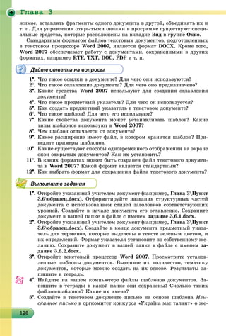 Ãëàâà 3
1281281281281281281281281281281281281281281281281281281281281281281281281281281281281281288
æèìîå, âñòàâëÿòü ôðàãìåíòû îäíîãî äîêóìåíòà â äðóãîé, îáúåäèíÿòü èõ è
ò. ï. Äëÿ óïðàâëåíèÿ îòêðûòûìè îêíàìè â ïðîãðàììå ñóùåñòâóþò ñïåöè-
àëüíûå ñðåäñòâà, êîòîðûå ðàñïîëîæåíû íà âêëàäêå Âèä â ãðóïïå Îêíî.
Ñòàíäàðòíûì ôîðìàòîì ôàéëîâ òåêñòîâûõ äîêóìåíòîâ, ïîäãîòîâëåííûõ
â òåêñòîâîì ïðîöåññîðå Word 2007, ÿâëÿåòñÿ ôîðìàò DOCÕ. Êðîìå òîãî,
Word 2007 îáåñïå÷èâàåò ðàáîòó ñ äîêóìåíòàìè, ñîõðàíåííûìè â äðóãèõ
ôîðìàòàõ, íàïðèìåð RTF, TXT, DOC, PDF è ò. ï.
Дайте ответы на вопросы
1. ×òî òàêîå ññûëêè â äîêóìåíòå? Äëÿ ÷åãî îíè èñïîëüçóþòñÿ?
2. ×òî òàêîå îãëàâëåíèå äîêóìåíòà? Äëÿ ÷åãî îíî ïðåäíàçíà÷åíî?
3. Êàêèå ñðåäñòâà Word 2007 èñïîëüçóþò äëÿ ñîçäàíèÿ îãëàâëåíèÿ
äîêóìåíòà?
4. ×òî òàêîå ïðåäìåòíûé óêàçàòåëü? Äëÿ ÷åãî îí èñïîëüçóåòñÿ?
5. Êàê ñîçäàòü ïðåäìåòíûé óêàçàòåëü â òåêñòîâîì äîêóìåíòå?
6. ×òî òàêîå øàáëîí? Äëÿ ÷åãî åãî èñïîëüçóþò?
7. Êàêèå ñâîéñòâà äîêóìåíòà ìîæåò óñòàíàâëèâàòü øàáëîí? Êàêèå
òèïû øàáëîíîâ èñïîëüçóþò â Word 2007?
8. ×åì øàáëîí îòëè÷àåòñÿ îò äîêóìåíòà?
9. Êàêîå ðàñøèðåíèå èìååò ôàéë, â êîòîðîì õðàíèòñÿ øàáëîí? Ïðè-
âåäèòå ïðèìåðû øàáëîíîâ.
10. Êàêèå ñóùåñòâóþò ñïîñîáû îäíîâðåìåííîãî îòîáðàæåíèÿ íà ýêðàíå
îêîí îòêðûòûõ äîêóìåíòîâ? Êàê èõ óñòàíîâèòü?
11. Â êàêèõ ôîðìàòàõ ìîæåò áûòü ñîõðàíåí ôàéë òåêñòîâîãî äîêóìåí-
òà â Word 2007? Êàêîé ôîðìàò ÿâëÿåòñÿ ñòàíäàðòíûì?
12. Êàê âûáðàòü ôîðìàò äëÿ ñîõðàíåíèÿ ôàéëà òåêñòîâîãî äîêóìåíòà?
Выполните задания
1. Îòêðîéòå óêàçàííûé ó÷èòåëåì äîêóìåíò (íàïðèìåð, Ãëàâà 3Ïóíêò
3.6îáðàçåö.docx). Îòôîðìàòèðóéòå íàçâàíèÿ ñòðóêòóðíûõ ÷àñòåé
äîêóìåíòà ñ èñïîëüçîâàíèåì ñòèëåé çàãîëîâêîâ ñîîòâåòñòâóþùèõ
óðîâíåé. Ñîçäàéòå â íà÷àëå äîêóìåíòà åãî îãëàâëåíèå. Ñîõðàíèòå
äîêóìåíò â âàøåé ïàïêå â ôàéëå ñ èìåíåì çàäàíèå 3.6.1.docx.
2. Îòêðîéòå óêàçàííûé ó÷èòåëåì äîêóìåíò (íàïðèìåð, Ãëàâà 3Ïóíêò
3.6îáðàçåö.docx). Ñîçäàéòå â êîíöå äîêóìåíòà ïðåäìåòíûé óêàçà-
òåëü äëÿ òåðìèíîâ, êîòîðûå âûäåëåíû â òåêñòå çåëåíûì öâåòîì, è
èõ îïðåäåëåíèé. Ôîðìàò óêàçàòåëÿ óñòàíîâèòå ïî ñîáñòâåííîìó æå-
ëàíèþ. Ñîõðàíèòå äîêóìåíò â âàøåé ïàïêå â ôàéëå ñ èìåíåì çà-
äàíèå 3.6.2.docx.
3. Îòêðîéòå òåêñòîâûé ïðîöåññîð Word 2007. Ïðîñìîòðèòå óñòàíîâ-
ëåííûå øàáëîíû äîêóìåíòîâ. Âûÿñíèòå èõ êîëè÷åñòâî, òåìàòèêó
äîêóìåíòîâ, êîòîðûå ìîæíî ñîçäàòü íà èõ îñíîâå. Ðåçóëüòàòû çà-
ïèøèòå â òåòðàäü.
4. Íàéäèòå íà âàøåì êîìïüþòåðå ôàéëû øàáëîíîâ äîêóìåíòîâ. Çà-
ïèøèòå â òåòðàäü: â êàêîé ïàïêå îíè ñîõðàíåíû? Ñêîëüêî òàêèõ
ôàéëîâ-øàáëîíîâ? Êàêèå èõ èìåíà?
5. Ñîçäàéòå â òåêñòîâîì äîêóìåíòå ïèñüìî íà îñíîâå øàáëîíà Èçû-
ñêàííîå ïèñüìî â îðãêîìèòåò êîíêóðñà «Óêðàїíà ìàє òàëàíò» î æå-
 
