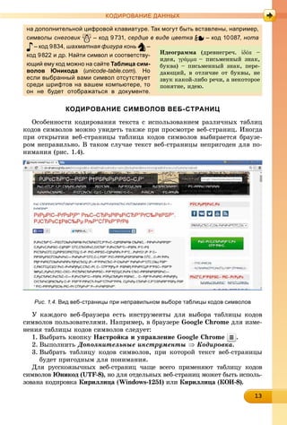 13131313131313131313131313131313
КОДИРОВАНИЕ ДАННЫХ
на дополнительной цифровой клавиатуре. Так могут быть вставлены, например,
символы снеговик – код 9731, сердце в виде цветка – код 10087, нота
– код 9834, шахматная фигура конь –
код 9822 и др. Найти символ и соответству-
ющий ему код можно на сайте Таблица сим-
волов Юникода (unicode-table.com). Но
если выбранный вами символ отсутствует
среди шрифтов на вашем компьютере, то
он не будет отображаться в документе.
КОДИРОВАНИЕ СИМВОЛОВ ВЕБ-СТРАНИЦ
Îñîáåííîñòè êîäèðîâàíèÿ òåêñòà ñ èñïîëüçîâàíèåì ðàçëè÷íûõ òàáëèö
êîäîâ ñèìâîëîâ ìîæíî óâèäåòü òàêæå ïðè ïðîñìîòðå âåá-ñòðàíèö. Èíîãäà
ïðè îòêðûòèè âåá-ñòðàíèöû òàáëèöà êîäîâ ñèìâîëîâ âûáèðàåòñÿ áðàóçå-
ðîì íåïðàâèëüíî. Â òàêîì ñëó÷àå òåêñò âåá-ñòðàíèöû íåïðèãîäåí äëÿ ïî-
íèìàíèÿ (ðèñ. 1.4).
Рис. 1.4. Вид веб-страницы при неправильном выборе таблицы кодов символов
Ó êàæäîãî âåá-áðàóçåðà åñòü èíñòðóìåíòû äëÿ âûáîðà òàáëèöû êîäîâ
ñèìâîëîâ ïîëüçîâàòåëÿìè. Íàïðèìåð, â áðàóçåðå Google Chrome äëÿ èçìå-
íåíèÿ òàáëèöû êîäîâ ñèìâîëîâ ñëåäóåò:
1. Âûáðàòü êíîïêó Íàñòðîéêà è óïðàâëåíèå Google Chrome .
2. Âûïîëíèòü Äîïîëíèòåëüíûå èíñòðóìåíòû  Êîäèðîâêà.
3. Âûáðàòü òàáëèöó êîäîâ ñèìâîëîâ, ïðè êîòîðîé òåêñò âåá-ñòðàíèöû
áóäåò ïðèãîäíûì äëÿ ïîíèìàíèÿ.
Äëÿ ðóññêîÿçû÷íûõ âåá-ñòðàíèö ÷àùå âñåãî ïðèìåíÿþò òàáëèöó êîäîâ
ñèìâîëîâ Þíèêîä (UTF-8), íî äëÿ îòäåëüíûõ âåá-ñòðàíèö ìîæåò áûòü èñïîëü-
çîâàíà êîäèðîâêà Êèðèëëèöà (à Windows-1251) èëè Êèðèëëèöà (à ÊÎÈ-8).
Èäåîãðàììà (äðåâíåãðå÷. ἰδέα –
èäåÿ, γράμμα – ïèñüìåííûé çíàê,
áóêâà) – ïèñüìåííûé çíàê, ïåðå-
äàþùèé, â îòëè÷èå îò áóêâû, íå
çâóê êàêîé-ëèáî ðå÷è, à íåêîòîðîå
ïîíÿòèå, èäåþ.
 