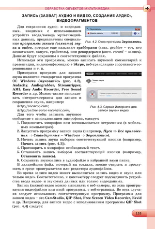 1331331331331331331331331331331331331331331331331331331331331331331331331331331331331331331331331331331331331331331331331331331331331331331331331331331331331331331331331331331331331331331331333333
ОБРАБОТКА ОБЪЕКТОВ МУЛЬТИМЕДИА
ЗАПИСЬ (ЗАХВАТ) АУДИО И ВИДЕО, СОЗДАНИЕ АУДИО-,
ВИДЕОФРАГМЕНТОВ
Äëÿ ñîõðàíåíèÿ àóäèî- è âèäåîäàí-
íûõ, ââîäèìûõ ñ èñïîëüçîâàíèåì
óñòðîéñòâ ââîäà/âûâîäà ìóëüòèìåäèé-
íûõ äàííûõ, ïðåäíàçíà÷åíû ñïåöèàëü-
íûå ïðîãðàììû çàïèñè (çàõâàòà) çâó-
êà è âèäåî, êîòîðûå åùå íàçûâàþò ãðàááåðàìè (àíãë. grabber – òîò, êòî
çàõâàòûâàåò, õàïóãà, ãðàáèòåëü), èëè ðåêîðäåðàìè (àíãë. record – çàïèñü).
Äàííûå áóäóò ñîõðàíåíû â ñîîòâåòñòâóþùèõ ôàéëàõ.
Èñïîëüçóÿ ýòè ïðîãðàììû, ìîæíî çàïèñàòü çâóêîâîé êîììåíòàðèé ê
ïðåçåíòàöèè, âèäåîêîíôåðåíöèþ â Skype, âåá-òðàíñëÿöèþ ñïîðòèâíîãî ñî-
ðåâíîâàíèÿ è ò. ï.
Ïðèìåðàìè ïðîãðàìì äëÿ çàõâàòà
çâóêà ÿâëÿþòñÿ ñòàíäàðòíàÿ ïðîãðàììà
ÎÑ Windows Çâóêîçàïèñü (ðèñ. 4.2),
Audacity, Audiograbber, Streamripper,
AML Easy Audio Recorder, Free Sound
Recorder è äð. Ìîæíî òàêæå èñïîëüçî-
âàòü èíòåðíåò-ñåðâèñû äëÿ çàïèñè è
ñîõðàíåíèÿ çâóêà, íàïðèìåð:
http://vocaroo.com;
http://online-voice-recorder.com.
Äëÿ òîãî ÷òîáû çàïèñàòü çâóêîâîå
ñîîáùåíèå ñ èñïîëüçîâàíèåì ìèêðîôîíà, ñëåäóåò:
1. Ïîäêëþ÷èòü ìèêðîôîí èëè âîñïîëüçîâàòüñÿ âñòðîåííûì (â ìîáèëü-
íûõ êîìïüþòåðàõ).
2. Çàïóñòèòü ïðîãðàììó çàïèñè çâóêà (íàïðèìåð, Ïóñê  Âñå ïðèëîæå-
íèÿ  Ñòàíäàðòíûå – Windows  Çâóêîçàïèñü).
3. Íà÷àòü çàïèñü çâóêà âûáîðîì ñîîòâåòñòâóþùåé êíîïêè (íàïðèìåð,
Íà÷àòü çàïèñü (ðèñ. 4.3)).
4. Ïðîãîâîðèòü â ìèêðîôîí íåîáõîäèìûé òåêñò.
5. Îñòàíîâèòü çàïèñü âûáîðîì ñîîòâåòñòâóþùåé êíîïêè (íàïðèìåð,
Îñòàíîâèòü çàïèñü).
6. Ñîõðàíèòü çâóêîçàïèñü â àóäèîôàéëå â èçáðàííîé âàìè ïàïêå.
Â äàëüíåéøåì ôàéë, êîòîðûé âû ñîçäàëè, ìîæíî îòêðûòü è ïðîñëó-
øàòü â ñðåäå ïðîèãðûâàòåëÿ èëè ðåäàêòîðà àóäèîôàéëîâ.
Âî âðåìÿ çàïèñè âèäåî ìîæåò âûïîëíÿòüñÿ çàïèñü âèäåî è çâóêà èëè
òîëüêî âèäåî. Ñîîòâåòñòâåííî, ê êîìïüþòåðó ñëåäóåò ïîäñîåäèíèòü óñòðîé-
ñòâà ââîäà âèäåî- è çâóêîâûõ äàííûõ èëè òîëüêî âèäåîäàííûõ.
Çàïèñü (çàõâàò) âèäåî ìîæíî âûïîëíÿòü ñ âåá-êàìåðû, èç îêíà ïðîèãðû-
âàòåëÿ âèäåîôàéëîâ èëè èíîé ïðîãðàììû, ñ âåá-ñòðàíèöû. Âî âñåõ ñëó÷à-
ÿõ ñëåäóåò èñïîëüçîâàòü ñîîòâåòñòâóþùóþ ïðîãðàììó. Ïðîãðàììû äëÿ
çàïèñè âèäåî – ýòî CamStudio, QIP Shot, Free Screen Video Recorder, Ezvid
è äð. Íàïðèìåð, äëÿ çàïèñè âèäåî ñ èñïîëüçîâàíèåì ïðîãðàììû QIP Shot
(ðèñ. 4.4) ñëåäóåò:
Рис. 4.2. Окно прогаммы Звукозапись
Рис. 4.3. Сервис Интернета для
записи звука и видео
 