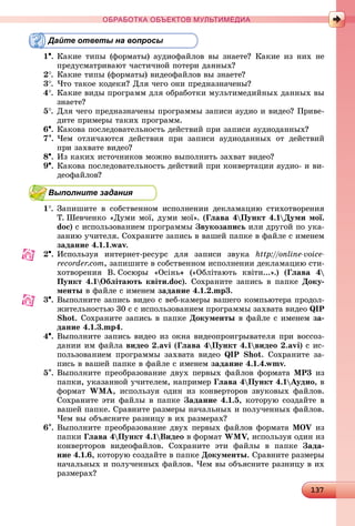 1313713713713713713713713713713713713713713713713713713713713713713713713713713713713713713713713713713713713713713713713713713713713713713713713713713713713713713713713713713713713713713713733
ОБРАБОТКА ОБЪЕКТОВ МУЛЬТИМЕДИА
Дайте ответы на вопросы
1. Êàêèå òèïû (ôîðìàòû) àóäèîôàéëîâ âû çíàåòå? Êàêèå èç íèõ íå
ïðåäóñìàòðèâàþò ÷àñòè÷íîé ïîòåðè äàííûõ?
2. Êàêèå òèïû (ôîðìàòû) âèäåîôàéëîâ âû çíàåòå?
3. ×òî òàêîå êîäåêè? Äëÿ ÷åãî îíè ïðåäíàçíà÷åíû?
4. Êàêèå âèäû ïðîãðàìì äëÿ îáðàáîòêè ìóëüòèìåäèéíûõ äàííûõ âû
çíàåòå?
5. Äëÿ ÷åãî ïðåäíàçíà÷åíû ïðîãðàììû çàïèñè àóäèî è âèäåî? Ïðèâå-
äèòå ïðèìåðû òàêèõ ïðîãðàìì.
6. Êàêîâà ïîñëåäîâàòåëüíîñòü äåéñòâèé ïðè çàïèñè àóäèîäàííûõ?
7. ×åì îòëè÷àþòñÿ äåéñòâèÿ ïðè çàïèñè àóäèîäàííûõ îò äåéñòâèé
ïðè çàõâàòå âèäåî?
8. Èç êàêèõ èñòî÷íèêîâ ìîæíî âûïîëíèòü çàõâàò âèäåî?
9. Êàêîâà ïîñëåäîâàòåëüíîñòü äåéñòâèé ïðè êîíâåðòàöèè àóäèî- è âè-
äåîôàéëîâ?
Выполните задания
1. Çàïèøèòå â ñîáñòâåííîì èñïîëíåíèè äåêëàìàöèþ ñòèõîòâîðåíèÿ
Ò. Øåâ÷åíêî «Äóìè ìîї, äóìè ìîї». (Ãëàâà 4Ïóíêò 4.1Äóìè ìîї.
doc) ñ èñïîëüçîâàíèåì ïðîãðàììû Çâóêîçàïèñü èëè äðóãîé ïî óêà-
çàíèþ ó÷èòåëÿ. Ñîõðàíèòå çàïèñü â âàøåé ïàïêå â ôàéëå ñ èìåíåì
çàäàíèå 4.1.1.wav.
2. Èñïîëüçóÿ èíòåðíåò-ðåñóðñ äëÿ çàïèñè çâóêà http://online-voice-
recorder.com, çàïèøèòå â ñîáñòâåííîì èñïîëíåíèè äåêëàìàöèþ ñòè-
õîòâîðåíèÿ Â. Ñîñþðû «Îñіíü» («Îáëіòàþòü êâіòè...».) (Ãëàâà 4
Ïóíêò 4.1Îáëіòàþòü êâіòè.doc). Ñîõðàíèòå çàïèñü â ïàïêå Äîêó-
ìåíòû â ôàéëå ñ èìåíåì çàäàíèå 4.1.2.mp3.
3. Âûïîëíèòå çàïèñü âèäåî ñ âåá-êàìåðû âàøåãî êîìïüþòåðà ïðîäîë-
æèòåëüíîñòüþ 30 ñ ñ èñïîëüçîâàíèåì ïðîãðàììû çàõâàòà âèäåî QIP
Shot. Ñîõðàíèòå çàïèñü â ïàïêå Äîêóìåíòû â ôàéëå ñ èìåíåì çà-
äàíèå 4.1.3.mp4.
4. Âûïîëíèòå çàïèñü âèäåî èç îêíà âèäåîïðîèãðûâàòåëÿ ïðè âîññîç-
äàíèè èì ôàéëà âèäåî 2.avi (Ãëàâà 4Ïóíêò 4.1âèäåî 2.avi) ñ èñ-
ïîëüçîâàíèåì ïðîãðàììû çàõâàòà âèäåî QIP Shot. Ñîõðàíèòå çà-
ïèñü â âàøåé ïàïêå â ôàéëå ñ èìåíåì çàäàíèå 4.1.4.wmv.
5. Âûïîëíèòå ïðåîáðàçîâàíèå äâóõ ïåðâûõ ôàéëîâ ôîðìàòà MP3 èç
ïàïêè, óêàçàííîé ó÷èòåëåì, íàïðèìåð Ãëàâà 4Ïóíêò 4.1Àóäèî, â
ôîðìàò WMA, èñïîëüçóÿ îäèí èç êîíâåðòîðîâ çâóêîâûõ ôàéëîâ.
Ñîõðàíèòå ýòè ôàéëû â ïàïêå Çàäàíèå 4.1.5, êîòîðóþ ñîçäàéòå â
âàøåé ïàïêå. Ñðàâíèòå ðàçìåðû íà÷àëüíûõ è ïîëó÷åííûõ ôàéëîâ.
×åì âû îáúÿñíèòå ðàçíèöó â èõ ðàçìåðàõ?
6. Âûïîëíèòå ïðåîáðàçîâàíèå äâóõ ïåðâûõ ôàéëîâ ôîðìàòà MOV èç
ïàïêè Ãëàâà 4Ïóíêò 4.1Âèäåî â ôîðìàò WMV, èñïîëüçóÿ îäèí èçVV
êîíâåðòîðîâ âèäåîôàéëîâ. Ñîõðàíèòå ýòè ôàéëû â ïàïêå Çàäà-
íèå 4.1.6, êîòîðóþ ñîçäàéòå â ïàïêå Äîêóìåíòû. Ñðàâíèòå ðàçìåðû
íà÷àëüíûõ è ïîëó÷åííûõ ôàéëîâ. ×åì âû îáúÿñíèòå ðàçíèöó â èõ
ðàçìåðàõ?
 