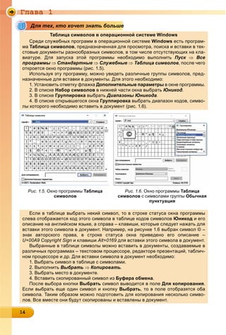 Ãëàâà 1
14141414141414141414141414141414
е
Таблица символов в операционной системе Windows
Среди служебных программ в операционной системе Windows есть програм-
ма Таблица символов, предназначенная для просмотра, поиска и вставки в тек-
стовые документы разнообразных символов, в том числе отсутствующих на кла-
виатуре. Для запуска этой программы необходимо выполнить Пуск  Все
программы Стандартные  Служебные  Таблица символов, после чего
откроется окно программы (рис. 1.5).р р р (р )
Используя эту программу, можно увидеть различные группы символов, пред-
назначенные для вставки в документы. Для этого необходимо:д д у Д д
1. Установить отметку флажкау ф Дополнительные параметрыД р р в окне программы.р р
2. В списке Набор символовр в нижней части окна выбратьр Юникод.
3. В списке Группировкару р выбратьр ДиапазоныД Юникода.
4. В списке открывшегося окна Группировка выбрать диапазон кодов, симво-
лы которого необходимо вставить в документ (рис. 1.6).
Рис. 1.5. Окно программы Таблица
символов
Рис. 1.6. Окно программы Таблица
символов с символами группы Обычная
пунктуация
Если в таблице выбрать некий символ, то в строке статуса окна программы
слева отображается код этого символа в таблице кодов символов Юникод и его
описание на английском языке, а справа – клавиши, которые следует нажать для
вставки этого символа в документ. Например, на рисунке 1.6 выбран символ © –
знак авторского права, в строке статуса окна приведено его описание –
U+00A9 Copyright Signpy g g и клавиши Alt+0169 для вставки этого символа в документ.д д у
Выбранные в таблице символы можно вставить в документы, создаваемые в
различных программах – текстовом процессоре, редакторе презентаций, таблич-
ном процессоре и др. Для вставки символа в документ необходимо:р ц р др Д д у д
1. Выбрать символ в таблице с символами.р ц
2. Выполнить Выбратьр  Копироватьр .
3. Выбрать место в документе.р д у
4. Вставить скопированный символ изр Буфера обменауф р .
После выбора кнопки Выбрать символ выводится в поле Для копирования.
Если выбрать еще один символ и кнопку Выбрать, то в поле отобразятся оба
символа. Таким образом можно подготовить для копирования несколько симво-
лов. Все вместе они будут скопированы и вставлены в документ.
Для тех, кто хочет знать больше
 