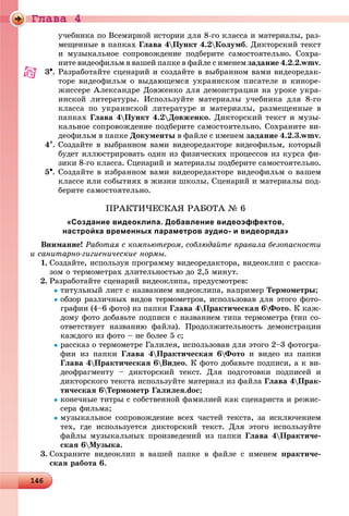 Ãëàâà 4
14614614614614614614614614614614614614614614614614614614614614614614614614614614614614614614614614614614614614614614614614614614614614614614614614614614614614614614614614614614614614614614614666
ó÷åáíèêà ïî Âñåìèðíîé èñòîðèè äëÿ 8-ãî êëàññà è ìàòåðèàëû, ðàç-
ìåùåííûå â ïàïêàõ Ãëàâà 4Ïóíêò 4.2Êîëóìá. Äèêòîðñêèé òåêñò
è ìóçûêàëüíîå ñîïðîâîæäåíèå ïîäáåðèòå ñàìîñòîÿòåëüíî. Ñîõðà-
íèòå âèäåîôèëüì â âàøåé ïàïêå â ôàéëå ñ èìåíåì çàäàíèå 4.2.2.wmv.
3. Ðàçðàáîòàéòå ñöåíàðèé è ñîçäàéòå â âûáðàííîì âàìè âèäåîðåäàê-
òîðå âèäåîôèëüì î âûäàþùåìñÿ óêðàèíñêîì ïèñàòåëå è êèíîðå-
æèññåðå Àëåêñàíäðå Äîâæåíêî äëÿ äåìîíñòðàöèè íà óðîêå óêðà-
èíñêîé ëèòåðàòóðû. Èñïîëüçóéòå ìàòåðèàëû ó÷åáíèêà äëÿ 8-ãî
êëàññà ïî óêðàèíñêîé ëèòåðàòóðå è ìàòåðèàëû, ðàçìåùåííûå â
ïàïêàõ Ãëàâà 4Ïóíêò 4.2Äîâæåíêî. Äèêòîðñêèé òåêñò è ìóçû-
êàëüíîå ñîïðîâîæäåíèå ïîäáåðèòå ñàìîñòîÿòåëüíî. Ñîõðàíèòå âè-
äåîôèëüì â ïàïêå Äîêóìåíòû â ôàéëå ñ èìåíåì çàäàíèå 4.2.3.wmv.
4. Ñîçäàéòå â âûáðàííîì âàìè âèäåîðåäàêòîðå âèäåîôèëüì, êîòîðûé
áóäåò èëëþñòðèðîâàòü îäèí èç ôèçè÷åñêèõ ïðîöåññîâ èç êóðñà ôè-
çèêè 8-ãî êëàññà. Ñöåíàðèé è ìàòåðèàëû ïîäáåðèòå ñàìîñòîÿòåëüíî.
5. Ñîçäàéòå â èçáðàííîì âàìè âèäåîðåäàêòîðå âèäåîôèëüì î âàøåì
êëàññå èëè ñîáûòèÿõ â æèçíè øêîëû. Ñöåíàðèé è ìàòåðèàëû ïîä-
áåðèòå ñàìîñòîÿòåëüíî.
ÏÐÀÊÒÈ×ÅÑÊÀß ÐÀÁÎÒÀ № 6
«Создание видеоклипа. Добавление видеоэффектов,
настройка временных параметров аудио- и видеоряда»
Âíèìàíèå! Ðàáîòàÿ ñ êîìïüþòåðîì, ñîáëþäàéòå ïðàâèëà áåçîïàñíîñòè
è ñàíèòàðíî-ãèãèåíè÷åñêèå íîðìû.
1. Ñîçäàéòå, èñïîëüçóÿ ïðîãðàììó âèäåîðåäàêòîðà, âèäåîêëèï ñ ðàññêà-
çîì î òåðìîìåòðàõ äëèòåëüíîñòüþ äî 2,5 ìèíóò.
2. Ðàçðàáîòàéòå ñöåíàðèé âèäåîêëèïà, ïðåäóñìîòðåâ:
òèòóëüíûé ëèñò ñ íàçâàíèåì âèäåîêëèïà, íàïðèìåð Òåðìîìåòðû;
îáçîð ðàçëè÷íûõ âèäîâ òåðìîìåòðîâ, èñïîëüçîâàâ äëÿ ýòîãî ôîòî-
ãðàôèè (4–6 ôîòî) èç ïàïêè Ãëàâà 4Ïðàêòè÷åñêàÿ 6Ôîòî. Ê êàæ-
äîìó ôîòî äîáàâüòå ïîäïèñè ñ íàçâàíèåì òèïà òåðìîìåòðà (òèï ñî-
îòâåòñòâóåò íàçâàíèþ ôàéëà). Ïðîäîëæèòåëüíîñòü äåìîíñòðàöèè
êàæäîãî èç ôîòî – íå áîëåå 5 ñ;
ðàññêàç î òåðìîìåòðå Ãàëèëåÿ, èñïîëüçîâàâ äëÿ ýòîãî 2–3 ôîòîãðà-
ôèè èç ïàïêè Ãëàâà 4Ïðàêòè÷åñêàÿ 6Ôîòî è âèäåî èç ïàïêè
Ãëàâà 4Ïðàêòè÷åñêàÿ 6Âèäåî. Ê ôîòî äîáàâüòå ïîäïèñè, à ê âè-
äåîôðàãìåíòó – äèêòîðñêèé òåêñò. Äëÿ ïîäãîòîâêè ïîäïèñåé è
äèêòîðñêîãî òåêñòà èñïîëüçóéòå ìàòåðèàë èç ôàéëà Ãëàâà 4Ïðàê-
òè÷åñêàÿ 6Òåðìîìåòð Ãàëèëåÿ.doc;
êîíå÷íûå òèòðû ñ ñîáñòâåííîé ôàìèëèåé êàê ñöåíàðèñòà è ðåæèñ-
ñåðà ôèëüìà;
ìóçûêàëüíîå ñîïðîâîæäåíèå âñåõ ÷àñòåé òåêñòà, çà èñêëþ÷åíèåì
òåõ, ãäå èñïîëüçóåòñÿ äèêòîðñêèé òåêñò. Äëÿ ýòîãî èñïîëüçóéòå
ôàéëû ìóçûêàëüíûõ ïðîèçâåäåíèé èç ïàïêè Ãëàâà 4Ïðàêòè÷å-
ñêàÿ 6Ìóçûêà.
3. Ñîõðàíèòå âèäåîêëèï â âàøåé ïàïêå â ôàéëå ñ èìåíåì ïðàêòè÷å-
ñêàÿ ðàáîòà 6.
 