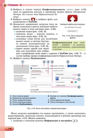 Ãëàâà 4
14814814814814814814814814814814814814814814814814814814814814814814814814814814814814814814814814814814814814814814814814814814814814814814814814814814814814814814814814814814814814814814814888
8. Âûáðàòü â ñïèñêå êíîïêè Êîíôèäåíöèàëüíîñòü (ðèñ. 4.15)
îäèí èç âàðèàíòîâ äîñòóïà ê ïðîñìîòðó âàøåãî ôàéëà: Îòêðûòûé
äîñòóï, Ïî ññûëêå èëè Îãðàíè÷åííûé äî-
ñòóï.
9. Âûáðàòü êíîïêó è âûáðàòü ôàéë äëÿ
ðàçìåùåíèÿ â YouTube.
10. Äîæäàòüñÿ çàâåðøåíèÿ çàãðóçêè (èëè âî
âðåìÿ çàãðóçêè) è ââåñòè çíà÷åíèÿ ñâîéñòâ
âàøåãî âèäåî â îêíå íàñòðîåê (ðèñ. 4.16):
íàçâàíèå âèäåî (ðèñ. 4.16, 3);
îïèñàíèå âèäåî – êîðîòêî îïèñàòü, î
÷åì âàøå âèäåî (ðèñ. 4.16, 4);
êëþ÷åâûå ñëîâà (òåãè) äëÿ âêëþ÷åíèÿ
âàøåãî âèäåî â ñèñòåìó áûñòðî-
ãî ïîèñêà ïîëüçîâàòåëÿìè ïî
óêàçàííûì òåãàì (ðèñ. 4.16, 8);
àäðåñà âàøèõ äðóçåé èëè çíàêî-
ìûõ äëÿ ïîëó÷åíèÿ èìè ñîîáùå-
íèÿ î ðàçìåùåíèè âàìè âèäåî ñ àäðåñîì â YouTube (ðèñ. 4.16, 7) – âe
ñëó÷àå âûáîðà óðîâíÿ êîíôèäåíöèàëüíîñòè Îãðàíè÷åííûé äîñòóï.
11. Âûáðàòü êíîïêó Îïóáëèêîâàòü.
1 2 3 4 5
6
7
8
1. Окно эскиза видео
2. Индикатор загрузки файла
3. Поле названия видео
4. Поле описания видео
5. Кнопка Опубликовать
6. Кнопка со списком Конфиденциаль-
ность
7. Поле адресатов видео
8. Поле ключевых слов (тегов)
Рис. 4.16. Окно настройки параметров видео
Ïîñëå çàãðóçêè âèäåîôàéëà åãî ìîæíî ïðîñìîòðåòü, à òàêæå âûïîëíèòü
ðåäàêòèðîâàíèå, èñïîëüçóÿ êíîïêè, ïîÿâëÿþùèåñÿ â ðåæèìå ïðîñìîòðà ïîä
ýêðàíîì (ðèñ. 4.17). Ìîæíî èçìåíèòü:
 íàçâàíèå è îïèñàíèå (êíîïêà Èíôîðìàöèÿ è íàñòðîéêè );
Рис. 4.15. Окно загрузки
файла
Êîíôèäåíöèàëüíûé (ëàò. confi-
dentia – äîâåðèå) – íå ïîäëåæà-
ùèé ðàçãëàøåíèþ, îãðàíè÷åííûé
â äîñòóïå.
 