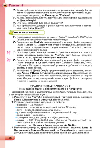 Ãëàâà 4
1 215215215215215215215215215215215215215215215215215215215215215215215215215215215215215215215215215215215215215215215215215215215215215215215215215215215215215215215215215215215215215215215255
6. Êàêèå äåéñòâèÿ íóæíî âûïîëíèòü äëÿ ðàçìåùåíèÿ âèäåîôàéëà íà
îäíîì èç ñåðâèñîâ Èíòåðíåòà íåïîñðåäñòâåííî èç ïðîãðàììû âèäåî-
ðåäàêòîðà, íàïðèìåð, èç Êèíîñòóäèè Windows?
7. Êàêîâà ïîñëåäîâàòåëüíîñòü äåéñòâèé äëÿ ðàçìåùåíèÿ àóäèîôàéëîâ
íà Äèñêå Google?
8. ×òî òàêîå ïîäêàñò? Êòî òàêîé ïîäêàñòåð?
9. Êàê ïðåäîñòàâèòü äîñòóï ê ôàéëó äðóãèì ïîëüçîâàòåëÿì ñ èñïîëü-
çîâàíèåì Äèñêå Google?
Выполните задания
1. Ïðîñìîòðèòå âèäåîôèëüì ïî àäðåñó https://youtu.be/NcrOD9RysUo.
Îïðåäåëèòå ïðîäîëæèòåëüíîñòü äåìîíñòðàöèè.
2. Ðàçìåñòèòå íà YouTube ïðåäëîæåííûé ó÷èòåëåì ôàéë, íàïðèìåð
Ãëàâà 4Ïóíêò 4.3ÂèäåîÑåéì, ñòàðîå ðå÷èùå.mov. Äîáàâüòå îïè-
ñàíèå, òåãè è ìóçûêàëüíîå ñîïðîâîæäåíèå. Îòïðàâüòå ó÷èòåëþ
àäðåñ ðàçìåùåííîãî ôàéëà.
3. Èñïîëüçóÿ ïðîåêò âèäåîôèëüìà îá À. Äîâæåíêî, ñîçäàííîãî íà ïðî-
øëûõ çàíÿòèÿõ, ðàçìåñòèòå íà YouTube ýòîò ôèëüì, íåïîñðåä-
ñòâåííî èç ïðîãðàììû Êèíîñòóäèÿ Windows.
4. Ðàçìåñòèòå íà YouTube ïðåäëîæåííûé ó÷èòåëåì ôàéë, íàïðèìåð
Ãëàâà 4Ïóíêò 4.3ÂèäåîÓëèòêà.mov. Äîáàâüòå îïèñàíèå, òåãè.
Íàéäèòå â Èíòåðíåòå ñâåäåíèÿ îá óëèòêàõ è äîáàâüòå èõ ê âèäåî-
ôèëüìó â âèäå òèòðîâ.
5. Ðàçìåñòèòå íà Äèñêå Google ïðåäëîæåííûé ó÷èòåëåì ôàéë, íàïðè-
ìåð Ðàçäåë 4Ïóíêò 4.3ÀóäèîÙåäðèâî÷êà.wma. Ïðåäîñòàâüòå äî-
ñòóï ê ýòîìó ôàéëó òåì ïîëüçîâàòåëÿì, êîòîðûå èìåþò ññûëêó íà
íåãî. Îòïðàâüòå ïî ýëåêòðîííîé ïî÷òå àäðåñ ôàéëà â Èíòåðíåòå
ó÷èòåëþ è îäíîìó èç âàøèõ äðóçåé.
ÏÐÀÊÒÈ×ÅÑÊÀß ÐÀÁÎÒÀ № 7
«Размещение аудио- и видеоматериалов в Интернете»
Âíèìàíèå! Ðàáîòàÿ ñ êîìïüþòåðîì, ñîáëþäàéòå ïðàâèëà áåçîïàñíîñòè
è ñàíèòàðíî-ãèãèåíè÷åñêèå íîðìû.
1. Ðàçìåñòèòå íà YouTube ïðåäëîæåííûé ó÷èòåëåì ôàéë, íàïðèìåð
Ãëàâà 4Ïðàêòè÷åñêàÿ 7ÂèäåîÍàñåêîìûå.wmv.
2. Óñòàíîâèòå ñëåäóþùèå çíà÷åíèÿ åãî ñâîéñòâ:
íàçâàíèå – Íàñåêîìûå;
îïèñàíèå – Íàñåêîìûå öåíòðàëüíîé ÷àñòè Óêðàèíû;
òåãè – ïðèðîäà, íàñåêîìûå, æóê-îëåíü;
óðîâåíü êîíôèäåíöèàëüíîñòè – îãðàíè÷åííûé äîñòóï;
ýñêèç âèäåî – æóê-îëåíü;
ýëåêòðîííûå àäðåñà äîñòóïà – àäðåñ ó÷èòåëÿ;
òèòðû – ñ 00.01.0 äî 00.09.0 òåêñò Æóê-îëåíü (Lucanus cervus) – ñà-
ìûé èçâåñòíûé âèä èç ñåìåéñòâà ðîãà÷åé;
ìóçûêà – âèä Êàíòðè è ôîëüê, íàçâàíèå As We Go.
3. Ðàçìåñòèòå àóäèîôàéë, ïðåäëîæåííûé ó÷èòåëåì, íàïðèìåð Ãëàâà 4
Ïðàêòè÷åñêàÿ 7ÀóäèîÌóçûêà.mp3, íà Äèñêå Google è ïðåäîñòàâüòå
äîñòóï ê åãî ïðîñëóøèâàíèþ ó÷èòåëþ è îäíîìó èç îäíîêëàññíèêîâ.
 