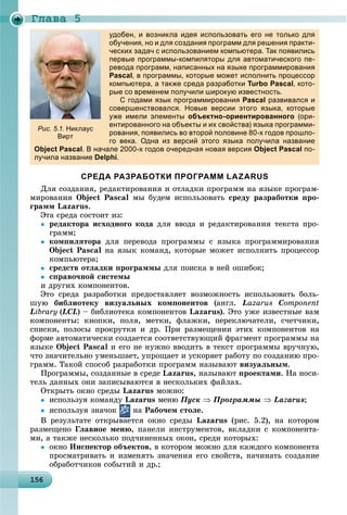 Ãëàâà 5
1 615615615615615615615615615615615615615615615615615615615615615615615615615615615615615615615656
удобен, и возникла идея использовать его не только для
обучения, но и для создания программ для решения практи-
ческих задач с использованием компьютера. Так появились
первые программы-компиляторы для автоматического пе-
ревода программ, написанных на языке программирования
Pascal, в программы, которые может исполнить процессор
компьютера, а также среда разработки Turbo Pascal, кото-
рые со временем получили широкую известность.р р у р у
С годами язык программирования Pascal развивался и
совершенствовался. Новые версии этого языка, которые
уже имели элементы объектно-ориентированного (ори-
ентированного на объекты и их свойства) языка программи-
рования, появились во второй половине 80-х годов прошло-
го века. Одна из версий этого языка получила название
Object Pascal. В начале 2000-х годов очередная новая версия Object Pascal по-
лучила название Delphi.
СРЕДА РАЗРАБОТКИ ПРОГРАММ LAZARUS
Äëÿ ñîçäàíèÿ, ðåäàêòèðîâàíèÿ è îòëàäêè ïðîãðàìì íà ÿçûêå ïðîãðàì-
ìèðîâàíèÿ Object Pascal ìû áóäåì èñïîëüçîâàòü ñðåäó ðàçðàáîòêè ïðî-
ãðàìì Lazarus.
Ýòà ñðåäà ñîñòîèò èç:
 ðåäàêòîðà èñõîäíîãî êîäà äëÿ ââîäà è ðåäàêòèðîâàíèÿ òåêñòà ïðî-
ãðàìì;
 êîìïèëÿòîðà äëÿ ïåðåâîäà ïðîãðàììû ñ ÿçûêà ïðîãðàììèðîâàíèÿ
Object Pascal íà ÿçûê êîìàíä, êîòîðûå ìîæåò èñïîëíèòü ïðîöåññîð
êîìïüþòåðà;
 ñðåäñòâ îòëàäêè ïðîãðàììû äëÿ ïîèñêà â íåé îøèáîê;
 ñïðàâî÷íîé ñèñòåìû
è äðóãèõ êîìïîíåíòîâ.
Ýòî ñðåäà ðàçðàáîòêè ïðåäîñòàâëÿåò âîçìîæíîñòü èñïîëüçîâàòü áîëü-
øóþ áèáëèîòåêó âèçóàëüíûõ êîìïîíåíòîâ (àíãë. Lazarus Component
Library (LCL) – áèáëèîòåêà êîìïîíåíòîâ Lazarus). Ýòî óæå èçâåñòíûå âàì
êîìïîíåíòû: êíîïêè, ïîëÿ, ìåòêè, ôëàæêè, ïåðåêëþ÷àòåëè, ñ÷åò÷èêè,
ñïèñêè, ïîëîñû ïðîêðóòêè è äð. Ïðè ðàçìåùåíèè ýòèõ êîìïîíåíòîâ íà
ôîðìå àâòîìàòè÷åñêè ñîçäàåòñÿ ñîîòâåòñòâóþùèé ôðàãìåíò ïðîãðàììû íà
ÿçûêå Object Pascal è åãî íå íóæíî ââîäèòü â òåêñò ïðîãðàììû âðó÷íóþ,
÷òî çíà÷èòåëüíî óìåíüøàåò, óïðîùàåò è óñêîðÿåò ðàáîòó ïî ñîçäàíèþ ïðî-
ãðàìì. Òàêîé ñïîñîá ðàçðàáîòêè ïðîãðàìì íàçûâàþò âèçóàëüíûì.
Ïðîãðàììû, ñîçäàííûå â ñðåäå Lazarus, íàçûâàþò ïðîåêòàìè. Íà íîñè-
òåëü äàííûõ îíè çàïèñûâàþòñÿ â íåñêîëüêèõ ôàéëàõ.
Îòêðûòü îêíî ñðåäû Lazarus ìîæíî:
 èñïîëüçóÿ êîìàíäó Lazarus ìåíþ Ïóñê  Ïðîãðàììû  Lazarus;
 èñïîëüçóÿ çíà÷îê íà Ðàáî÷åì ñòîëå.
Â ðåçóëüòàòå îòêðûâàåòñÿ îêíî ñðåäû Lazarus (ðèñ. 5.2), íà êîòîðîì
ðàçìåùåíî Ãëàâíîå ìåíþ, ïàíåëè èíñòðóìåíòîâ, âêëàäêè ñ êîìïîíåíòà-
ìè, à òàêæå íåñêîëüêî ïîä÷èíåííûõ îêîí, ñðåäè êîòîðûõ:
 îêíî Èíñïåêòîð îáúåêòîâ, â êîòîðîì ìîæíî äëÿ êàæäîãî êîìïîíåíòà
ïðîñìàòðèâàòü è èçìåíÿòü çíà÷åíèÿ åãî ñâîéñòâ, íà÷èíàòü ñîçäàíèå
îáðàáîò÷èêîâ ñîáûòèé è äð.;
Рис. 5.1. Никлаус
Вирт
 