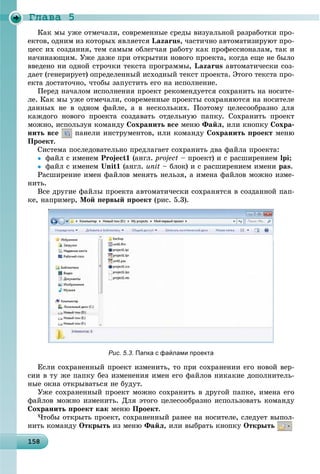 Ãëàâà 5
1 815815815815815815815815815815815815815815815815815815815815815815815815815815815815815815815858
Êàê ìû óæå îòìå÷àëè, ñîâðåìåííûå ñðåäû âèçóàëüíîé ðàçðàáîòêè ïðî-
åêòîâ, îäíèì èç êîòîðûõ ÿâëÿåòñÿ Lazarus, ÷àñòè÷íî àâòîìàòèçèðóþò ïðî-
öåññ èõ ñîçäàíèÿ, òåì ñàìûì îáëåã÷àÿ ðàáîòó êàê ïðîôåññèîíàëàì, òàê è
íà÷èíàþùèì. Óæå äàæå ïðè îòêðûòèè íîâîãî ïðîåêòà, êîãäà åùå íå áûëî
ââåäåíî íè îäíîé ñòðî÷êè òåêñòà ïðîãðàììû, Lazarus àâòîìàòè÷åñêè ñîç-
äàåò (ãåíåðèðóåò) îïðåäåëåííûé èñõîäíûé òåêñò ïðîåêòà. Ýòîãî òåêñòà ïðî-
åêòà äîñòàòî÷íî, ÷òîáû çàïóñòèòü åãî íà èñïîëíåíèå.
Ïåðåä íà÷àëîì èñïîëíåíèÿ ïðîåêò ðåêîìåíäóåòñÿ ñîõðàíèòü íà íîñèòå-
ëå. Êàê ìû óæå îòìå÷àëè, ñîâðåìåííûå ïðîåêòû ñîõðàíÿþòñÿ íà íîñèòåëå
äàííûõ íå â îäíîì ôàéëå, à â íåñêîëüêèõ. Ïîýòîìó öåëåñîîáðàçíî äëÿ
êàæäîãî íîâîãî ïðîåêòà ñîçäàâàòü îòäåëüíóþ ïàïêó. Ñîõðàíèòü ïðîåêò
ìîæíî, èñïîëüçóÿ êîìàíäó Ñîõðàíèòü âñå ìåíþ Ôàéë, èëè êíîïêó Ñîõðà-
íèòü âñå ïàíåëè èíñòðóìåíòîâ, èëè êîìàíäó Ñîõðàíèòü ïðîåêò ìåíþ
Ïðîåêò.
Ñèñòåìà ïîñëåäîâàòåëüíî ïðåäëàãàåò ñîõðàíèòü äâà ôàéëà ïðîåêòà:
 ôàéë ñ èìåíåì Project1 (àíãë. project – ïðîåêò) è ñ ðàñøèðåíèåì lpi;
 ôàéë ñ èìåíåì Unit1 (àíãë. unit – áëîê) è ñ ðàñøèðåíèåì èìåíè pas.
Ðàñøèðåíèå èìåí ôàéëîâ ìåíÿòü íåëüçÿ, à èìåíà ôàéëîâ ìîæíî èçìå-
íèòü.
Âñå äðóãèå ôàéëû ïðîåêòà àâòîìàòè÷åñêè ñîõðàíÿòñÿ â ñîçäàííîé ïàï-
êå, íàïðèìåð, Ìîé ïåðâûé ïðîåêò (ðèñ. 5.3).
Рис. 5.3. Папка с файлами проекта
Åñëè ñîõðàíåííûé ïðîåêò èçìåíèòü, òî ïðè ñîõðàíåíèè åãî íîâîé âåð-
ñèè â òó æå ïàïêó áåç èçìåíåíèÿ èìåí åãî ôàéëîâ íèêàêèå äîïîëíèòåëü-
íûå îêíà îòêðûâàòüñÿ íå áóäóò.
Óæå ñîõðàíåííûé ïðîåêò ìîæíî ñîõðàíèòü â äðóãîé ïàïêå, èìåíà åãî
ôàéëîâ ìîæíî èçìåíèòü. Äëÿ ýòîãî öåëåñîîáðàçíî èñïîëüçîâàòü êîìàíäó
Ñîõðàíèòü ïðîåêò êàê ìåíþ Ïðîåêò.
×òîáû îòêðûòü ïðîåêò, ñîõðàíåííûé ðàíåå íà íîñèòåëå, ñëåäóåò âûïîë-
íèòü êîìàíäó Îòêðûòü èç ìåíþ Ôàéë, èëè âûáðàòü êíîïêó Îòêðûòü
 