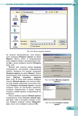 1 915915915915915915915915915915915915915915915915915915915915915915915915915915915915915915915959
ОСНОВЫ СОБЫТИЙНО- И ОБЪЕКТНО-ОРИЕНТИРОВАННОГО ПРОГРАММИРОВАНИЯ
Рис. 5.4. Окно открытия проекта
íà ïàíåëè èíñòðóìåíòîâ, èëè âûïîë-
íèòü êîìàíäó Îòêðûòü ïðîåêò èç ìåíþ
Ïðîåêò. Ïîñëå ýòîãî â îòêðûâøåìñÿ
îêíå âûáðàòü ôàéë ñ ðàñøèðåíèåì èìå-
íè lpi, à äàëåå âûáðàòü êíîïêó Îòêðûòü
(ðèñ. 5.4).
Èíîãäà ïðè çàïóñêå ñðåäû Lazarus
îòêðûâàåòñÿ ïîñëåäíèé ñîõðàíåííûé
ïðîåêò. Çàêðûòü åãî ìîæíî êîìàíäîé
Çàêðûòü ïðîåêò èç ìåíþ Ïðîåêò. Ïîñëå
âûïîëíåíèÿ ýòîé êîìàíäû îòêðûâàåòñÿ
îêíî Ìàñòåð ñîçäàíèÿ ïðîåêòà
(ðèñ. 5.5). Â ýòîì îêíå ìîæíî âûáðàòü
êíîïêó Íîâûé ïðîåêò äëÿ íà÷àëà ðàáî-
òû íàä íîâûì ïðîåêòîì, ïîëüçóÿñü ñïè-
ñêîì Îòêðûòü íåäàâíèé ïðîåêò, ìîæíî
îòêðûòü îäèí èç ïîñëåäíèõ ïðîåêòîâ,
êîòîðûå îòêðûâàëèñü â ñðåäå, ìîæíî
îòêðûòü ëþáîé ïðîåêò, ñîõðàíåííûé íà
íîñèòåëå.
Ïîñëå âûáîðà êíîïêè Íîâûé ïðîåêò
îòêðûâàåòñÿ îêíî Ñîçäàòü íîâûé ïðî-
åêò (ðèñ. 5.6), â êîòîðîì ñëåäóåò â ñïè-
ñêå âûáðàòü ïåðâóþ ñòðîêó Ïðèëîæå-
íèå, ïîñëå ÷åãî âûáðàòü êíîïêó ÎÊ.
Рис. 5.5. Окно Мастер создания
проекта
Рис. 5.6. Окно Создать новый
проект
 