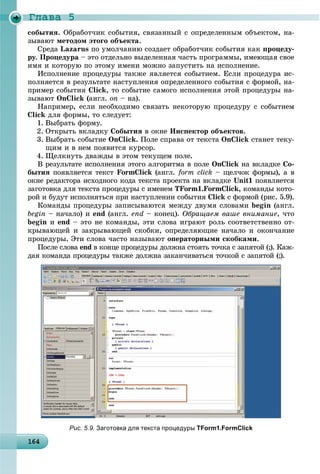Ãëàâà 5
1641641641641641641641641641641641641641641641641641641641641641641641641641641641641641641641646
ñîáûòèÿ. Îáðàáîò÷èê ñîáûòèÿ, ñâÿçàííûé ñ îïðåäåëåííûì îáúåêòîì, íà-
çûâàþò ìåòîäîì ýòîãî îáúåêòà.
Ñðåäà Lazarus ïî óìîë÷àíèþ ñîçäàåò îáðàáîò÷èê ñîáûòèÿ êàê ïðîöåäó-
ðó. Ïðîöåäóðà – ýòî îòäåëüíî âûäåëåííàÿ ÷àñòü ïðîãðàììû, èìåþùàÿ ñâîå
èìÿ è êîòîðóþ ïî ýòîìó èìåíè ìîæíî çàïóñòèòü íà èñïîëíåíèå.
Èñïîëíåíèå ïðîöåäóðû òàêæå ÿâëÿåòñÿ ñîáûòèåì. Åñëè ïðîöåäóðà èñ-
ïîëíÿåòñÿ â ðåçóëüòàòå íàñòóïëåíèÿ îïðåäåëåííîãî ñîáûòèÿ ñ ôîðìîé, íà-
ïðèìåð ñîáûòèÿ Click, òî ñîáûòèå ñàìîãî èñïîëíåíèÿ ýòîé ïðîöåäóðû íà-
çûâàþò OnClick (àíãë. on – íà).
Íàïðèìåð, åñëè íåîáõîäèìî ñâÿçàòü íåêîòîðóþ ïðîöåäóðó ñ ñîáûòèåì
Click äëÿ ôîðìû, òî ñëåäóåò:
1. Âûáðàòü ôîðìó.
2. Îòêðûòü âêëàäêó Ñîáûòèÿ â îêíå Èíñïåêòîð îáúåêòîâ.
3. Âûáðàòü ñîáûòèå OnClick. Ïîëå ñïðàâà îò òåêñòà OnClick ñòàíåò òåêó-
ùèì è â íåì ïîÿâèòñÿ êóðñîð.
4. Ùåëêíóòü äâàæäû â ýòîì òåêóùåì ïîëå.
Â ðåçóëüòàòå èñïîëíåíèÿ ýòîãî àëãîðèòìà â ïîëå OnClick íà âêëàäêå Ñî-
áûòèÿ ïîÿâëÿåòñÿ òåêñò FormClick (àíãë. form click – ùåë÷îê ôîðìû), à â
îêíå ðåäàêòîðà èñõîäíîãî êîäà òåêñòà ïðîåêòà íà âêëàäêå Unit1 ïîÿâëÿåòñÿ
çàãîòîâêà äëÿ òåêñòà ïðîöåäóðû ñ èìåíåì TForm1.FormClick, êîìàíäû êîòî-
ðîé è áóäóò èñïîëíÿòüñÿ ïðè íàñòóïëåíèè ñîáûòèÿ Click ñ ôîðìîé (ðèñ. 5.9).
Êîìàíäû ïðîöåäóðû çàïèñûâàþòñÿ ìåæäó äâóìÿ ñëîâàìè begin (àíãë.
begin – íà÷àëî) è end (àíãë. end – êîíåö). Îáðàùàåì âàøå âíèìàíèå, ÷òî
begin è end – ýòî íå êîìàíäû, ýòè ñëîâà èãðàþò ðîëü ñîîòâåòñòâåííî îò-
êðûâàþùåé è çàêðûâàþùåé ñêîáêè, îïðåäåëÿþùèå íà÷àëî è îêîí÷àíèå
ïðîöåäóðû. Ýòè ñëîâà ÷àñòî íàçûâàþò îïåðàòîðíûìè ñêîáêàìè.
Ïîñëå ñëîâà end â êîíöå ïðîöåäóðû äîëæíà ñòîÿòü òî÷êà ñ çàïÿòîé (;). Êàæ-
äàÿ êîìàíäà ïðîöåäóðû òàêæå äîëæíà çàêàí÷èâàòüñÿ òî÷êîé ñ çàïÿòîé (;).
Рис. 5.9. Заготовка для текста процедуры TForm1.FormClick
 