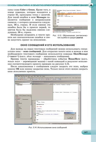 161671671671671671671671671671671671671671671671671671671671671671671671671671671671671671671676
ОСНОВЫ СОБЫТИЙНО- И ОБЪЕКТНО-ОРИЕНТИРОВАННОГО ПРОГРАММИРОВАНИЯ
ñàíû ñëîâà Color è Green. Êðîìå òîãî, â
êîíöå êîìàíäû, êîòîðàÿ íàõîäèòñÿ â
ñòðîêå 35, ïðîïóùåíà òî÷êà ñ çàïÿòîé.
Äëÿ òàêîé îøèáêè â îêíå Messages ïî-
ÿâëÿåòñÿ ñîîáùåíèå î íåïðàâèëüíîì
ñèìâîëå, ñ êîòîðîãî íà÷èíàåòñÿ ñëåäóþ-
ùàÿ, 36-ÿ, ñòðîêà. È åñëè èìåííî ýòà
îøèáêà áûëà áû â ïðîåêòå ïåðâîé, òî
öâåòîì áûëà áû âûäåëåíà èìåííî ñëå-
äóþùàÿ, 36-ÿ, ñòðîêà.
Íåîáõîäèìî èñïðàâèòü â òåêñòå ïðî-
åêòà âñå ñèíòàêñè÷åñêèå îøèáêè è ñíî-
âà çàïóñòèòü ïðîåêò íà èñïîëíåíèå.
ОКНО СООБЩЕНИЙ И ЕГО ИСПОЛЬЗОВАНИЕ
Äëÿ âûâîäà íà ýêðàí òåêñòîâûõ ñîîáùåíèé ìîæíî èñïîëüçîâàòü ñïåöè-
àëüíîå îêíî – îêíî ñîîáùåíèé. Äëÿ îòêðûòèÿ òàêîãî îêíà è âûâîäà â íåì
íåîáõîäèìîãî òåêñòîâîãî ñîîáùåíèÿ èñïîëüçóåòñÿ êîìàíäà ShowMessage
(’<òåêñò>’) (àíãë. show message – ïîêàçûâàòü ñîîáùåíèå).
Ïðèìåð òåêñòà ïðîöåäóðû – îáðàáîò÷èêà ñîáûòèÿ MouseMove (àíãë.
mouse move – ïåðåìåùåíèå ìûøè) ñ òàêîé êîìàíäîé è ðåçóëüòàò èñïîëíå-
íèÿ ñîîòâåòñòâóþùåãî ïðîåêòà ïðèâåäåí íà ðèñóíêå 5.14.
Ïîñëå îçíàêîìëåíèÿ ñ ñîîáùåíèåì ñëåäóåò çàêðûòü ýòî îêíî, âûáðàâ
êíîïêó ÎÊ èëè êíîïêó çàêðûòèÿ îêíà. Òîëüêî ïîñëå ýòîãî ìîæíî çàêðûòü
îêíî èñïîëíåíèÿ ïðîåêòà.
Рис. 5.13. Обозначение синтаксичес-
ких ошибок в среде Lazarus
Рис. 5.14. Использование окна сообщений
 