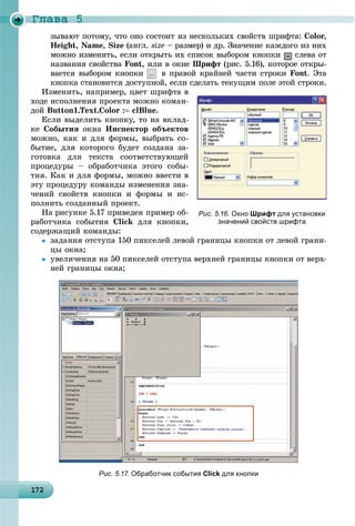 Ãëàâà 5
1 2172172172172172172172172172172172172172172172172172172172172172172172172172172172172172172172
çûâàþò ïîòîìó, ÷òî îíî ñîñòîèò èç íåñêîëüêèõ ñâîéñòâ øðèôòà: Color,
Height, Name, Size (àíãë. size – ðàçìåð) è äð. Çíà÷åíèå êàæäîãî èç íèõ
ìîæíî èçìåíèòü, åñëè îòêðûòü èõ ñïèñîê âûáîðîì êíîïêè ñëåâà îò
íàçâàíèÿ ñâîéñòâà Font, èëè â îêíå Øðèôò (ðèñ. 5.16), êîòîðîå îòêðû-
âàåòñÿ âûáîðîì êíîïêè â ïðàâîé êðàéíåé ÷àñòè ñòðîêè Font. Ýòà
êíîïêà ñòàíîâèòñÿ äîñòóïíîé, åñëè ñäåëàòü òåêóùèì ïîëå ýòîé ñòðîêè.
Èçìåíèòü, íàïðèìåð, öâåò øðèôòà â
õîäå èñïîëíåíèÿ ïðîåêòà ìîæíî êîìàí-
äîé Button1.Text.Color : clBlue.
Åñëè âûäåëèòü êíîïêó, òî íà âêëàä-
êå Ñîáûòèÿ îêíà Èíñïåêòîð îáúåêòîâ
ìîæíî, êàê è äëÿ ôîðìû, âûáðàòü ñî-
áûòèå, äëÿ êîòîðîãî áóäåò ñîçäàíà çà-
ãîòîâêà äëÿ òåêñòà ñîîòâåòñòâóþùåé
ïðîöåäóðû – îáðàáîò÷èêà ýòîãî ñîáû-
òèÿ. Êàê è äëÿ ôîðìû, ìîæíî ââåñòè â
ýòó ïðîöåäóðó êîìàíäû èçìåíåíèÿ çíà-
÷åíèé ñâîéñòâ êíîïêè è ôîðìû è èñ-
ïîëíèòü ñîçäàííûé ïðîåêò.
Íà ðèñóíêå 5.17 ïðèâåäåí ïðèìåð îá-
ðàáîò÷èêà ñîáûòèÿ Click äëÿ êíîïêè,
ñîäåðæàùèé êîìàíäû:
 çàäàíèÿ îòñòóïà 150 ïèêñåëåé ëåâîé ãðàíèöû êíîïêè îò ëåâîé ãðàíè-
öû îêíà;
 óâåëè÷åíèÿ íà 50 ïèêñåëåé îòñòóïà âåðõíåé ãðàíèöû êíîïêè îò âåðõ-
íåé ãðàíèöû îêíà;
Рис. 5.16. Окно Шрифт для установки
значений свойств шрифта
Рис. 5.17. Обработчик события Click для кнопки
 