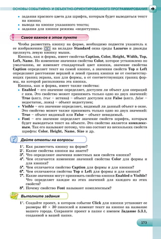 1 31731731731731731731731731731731731731731731731731731731731731731731731731731731731731731731733
ОСНОВЫ СОБЫТИЙНО- И ОБЪЕКТНО-ОРИЕНТИРОВАННОГО ПРОГРАММИРОВАНИЯ

íà êíîïêå;
 âûâîäà íà êíîïêå óêàçàííîãî òåêñòà;
 çàäàíèÿ äëÿ êíîïêè ðåæèìà «íåäîñòóïíà».
×òîáû ðàçìåñòèòü êíîïêó íà ôîðìå, íåîáõîäèìî ïîäâåñòè óêàçàòåëü ê
åå èçîáðàæåíèþ íà âêëàäêå Standard îêíà ñðåäû Lazarus è äâàæäû
ùåëêíóòü ëåâóþ êíîïêó ìûøè.
Êíîïêà, êàê è ôîðìà, èìååò ñâîéñòâà Caption, Color, Height, Width, Top,
Left, Name. Íî èçìåíåíèå çíà÷åíèÿ ñâîéñòâà Color, êîòîðîå óñòàíîâëåíî ïî
óìîë÷àíèþ, íå èçìåíÿåò ñòàíäàðòíûé öâåò êíîïêè, çíà÷åíèå ñâîéñòâà
Caption îïðåäåëÿåò òåêñò íà ñàìîé êíîïêå, à çíà÷åíèÿ ñâîéñòâ Top è Left
îïðåäåëÿþò ðàññòîÿíèå âåðõíåé è ëåâîé ãðàíèö êíîïêè íå îò ñîîòâåòñòâó-
þùèõ ãðàíèö ýêðàíà, êàê äëÿ ôîðìû, à îò ñîîòâåòñòâóþùèõ ãðàíèö ôîð-
ìû, íà êîòîðîé ðàñïîëîæåíà ýòà êíîïêà.
Êíîïêà, êàê è ôîðìà, èìååò òàêæå ñâîéñòâà:
 Enabled – åãî çíà÷åíèå îïðåäåëÿåò, äîñòóïåí ëè îáúåêò äëÿ îïåðàöèé
ñ íèì. Ýòî ñâîéñòâî ìîæåò ïðèíèìàòü òîëüêî îäíî èç äâóõ çíà÷åíèé:
True (àíãë. true – èñòèíà) – îáúåêò äîñòóïåí èëè False (àíãë. false –
íåäîñòàòîê, ëîæü) – îáúåêò íåäîñòóïåí;
 Visible – åãî çíà÷åíèå îïðåäåëÿåò, âèäèìûé ëè äàííûé îáúåêò â îêíå.
Ýòî ñâîéñòâî ìîæåò òàêæå ïðèíèìàòü òîëüêî îäíî èç äâóõ çíà÷åíèé:
True – îáúåêò âèäèìûé èëè False – îáúåêò íåâèäèìûé.
 Font – åãî çíà÷åíèå îïðåäåëÿåò çíà÷åíèå ñâîéñòâ øðèôòà, êîòîðûì
áóäåò âûâîäèòüñÿ òåêñò íà îáúåêòå. Ýòî ñâîéñòâî ÿâëÿåòñÿ êîìïëåêñ-
íûì. Òàê åãî íàçûâàþò ïîòîìó, ÷òî îíî ñîñòîèò èç íåñêîëüêèõ ñâîéñòâ
øðèôòà: Color, Height, Name, Size è äð.
Дайте ответы на вопросы
1. Êàê ðàçìåñòèòü êíîïêó íà ôîðìå?
2. Êàêèå ñâîéñòâà êíîïêè âû çíàåòå?
3. ×òî îïðåäåëÿþò çíà÷åíèÿ èçâåñòíûõ âàì ñâîéñòâ êíîïêè?
4. ×åì îòëè÷àåòñÿ èçìåíåíèå çíà÷åíèé ñâîéñòâà Color äëÿ ôîðìû è
äëÿ êíîïêè?
5. ×åì îòëè÷àåòñÿ ñâîéñòâî Caption äëÿ ôîðìû è äëÿ êíîïêè?
6. ×åì îòëè÷àþòñÿ ñâîéñòâà Top è Left äëÿ ôîðìû è äëÿ êíîïêè?
7. Êàêèå çíà÷åíèÿ ìîãóò ïðèíèìàòü ñâîéñòâà êíîïêè Enabled è Visible?
×òî îïðåäåëÿåò êàæäîå èç ýòèõ çíà÷åíèé äëÿ êàæäîãî èç ýòèõ
ñâîéñòâ?
8. Ïî÷åìó ñâîéñòâî Font íàçûâàþò êîìïëåêñíûì?
Выполните задания
1. Ñîçäàéòå ïðîåêò, â êîòîðîì ñîáûòèå Click äëÿ êíîïêè óñòàíîâèò åå
ðàçìåðû 40  30 ïèêñåëåé è èçìåíèò òåêñò íà êíîïêå íà íàçâàíèå
âàøåãî ãîðîäà. Ñîõðàíèòå ïðîåêò â ïàïêå ñ èìåíåì Çàäàíèå 5.3.1,
ñîçäàííîé â âàøåé ïàïêå.
уууууууууууууууамое важное в этом пунктамое важное в этом пунктамое важное в этом пунктамое важное в этом пунктамое важное в этом пунктамое важное в этом пунктамое важное в этом пунктамое важное в этом пунктамое важное в этом пунктамое важное в этом пунктамое важное в этом пунктамое важное в этом пунктамое важное в этом пунктамое важное в этом пунктамое важное в этом пунктамое важное в этом пунктамое важное в этом пунктамое важное в этом пунктамое важное в этом пунктамое важное в этом пунктамое важное в этом пунктамое важное в этом пунктамое важное в этом пунктамое важное в этом пунктамое важное в этом пунктамое важное в этом пунктамое важное в этом пунктамое важное в этом пунктамое важное в этом пунктамое важное в этом пунктамое важное в этом пунктамое важное в этом пунктамое важное в этом пунктамое важное в этом пунктамое важное в этом пунктамое важное в этом пунктамое важное в этом пунктамое важное в этом пунктамое важное в этом пунктамое важное в этом пунктамое важное в этом пунктамое важное в этом пунктамое важное в этом пунктамое важное в этом пункт
 